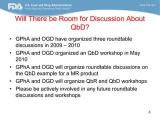 Will There be Room for Discussion About
                   QbD?
• GPhA and OGD have organized three roundtable
  discussions in 2009 – 2010
• GPhA and OGD organized an QbD workshop in May
  2010
• GPhA and OGD will organize roundtable discussions on
  the QbD example for a MR product
• GPhA and OGD will organize QbR and QbD workshops
• Please be actively involved in any future roundtable
  discussions and workshops


                                                         6
 