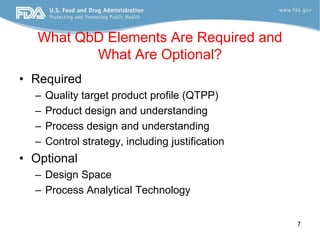 What QbD Elements Are Required and
          What Are Optional?
• Required
  –   Quality target product profile (QTPP)
  –   Product design and understanding
  –   Process design and understanding
  –   Control strategy, including justification
• Optional
  – Design Space
  – Process Analytical Technology


                                                  7
 