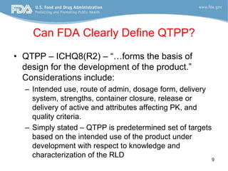 Can FDA Clearly Define QTPP?
• QTPP – ICHQ8(R2) – “…forms the basis of
  design for the development of the product.”
  Considerations include:
  – Intended use, route of admin, dosage form, delivery
    system, strengths, container closure, release or
    delivery of active and attributes affecting PK, and
    quality criteria.
  – Simply stated – QTPP is predetermined set of targets
    based on the intended use of the product under
    development with respect to knowledge and
    characterization of the RLD                          9
 