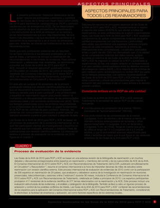 A S P E C T O S P R I N C I PA L E S
                                                                           ASPECTOS PRINCIPALES PARA

L                                                                           TODOS LOS REANIMADORES
       a presente publicación “Aspectos destacados de las
       guías” resume las principales cuestiones y cambios
       de las Guías de la American Heart Association (AHA)
de 2010 para reanimación cardiopulmonar (RCP) y atención                Esta sección resume los principales aspectos de las Guías de
cardiovascular de emergencia (ACE). Se ha desarrollado                  la AHA de 2010 para RCP y ACE, especialmente en lo relativo
con el objetivo de que los proveedores de reanimación                   al soporte vital básico (SVB/BLS), que afectan a todos los
y los instructores de la AHA se enfoquen en la ciencia y                reanimadores, ya sean profesionales de la salud o reanimadores
en las recomendaciones que son más importantes, las que                 legos. Las Guías de la AHA de 2005 para RCP y ACE resaltaban
fueron más discutidas o las que resultarán en cambios en la             la importancia de aplicar compresiones torácicas de buena
aplicación de la reanimación o en el modo de entrenarse                 calidad (compresiones con una frecuencia y profundidad
para ello. Además, se ofrecen los fundamentos de dichas                 adecuadas, que permitieran una expansión torácica completa
recomendaciones.                                                        después de cada compresión, reduciendo al mínimo las
                                                                        interrupciones entre compresiones). Los estudios publicados
Dado que esta publicación pretende ser un resumen,
                                                                        antes y a partir del año 2005 han demostrado que: (1) la calidad
no se hace referencia a los estudios publicados en los
                                                                        de las compresiones torácicas aún debe mejorar, aunque
que se basa, y tampoco se incluye la clasificación de
                                                                        la puesta en práctica de las Guías de la AHA de 2005 para
recomendaciones ni los niveles de evidencia. Para obtener               RCP y ACE ha mejorado la calidad de la RCP y aumentado la
información y referencias más detalladas, se recomienda                 supervivencia; (2) hay una notable variación en la supervivencia
consultar las Guías de la AHA de 2010 para RCP Y                        a un paro cardíaco extrahospitalario entre los distintos servicios
ACE, incluido el resumen ejecutivo1, publicado online                   de emergencia médica (SEM); y (3) la mayoría de las víctimas de
en Circulation en octubre de 2010, así como el resumen                  paro cardíaco súbito extrahospitalario no reciben RCP por parte
detallado del Consenso Internacional 2010 sobre RCP y                   de los testigos presenciales. Los cambios recomendados en
ACE con Recomendaciones de Tratamiento, publicado                       las Guías de la AHA de 2010 para RCP y ACE intentan abordar
simultáneamente en Circulation2 y Resuscitation3.                       estas cuestiones y ofrecer recomendaciones para mejorar la
En este año se cumple el 50 aniversario de la primera                   evolución del paro cardíaco al dar un nuevo énfasis a la atención
publicación médica con revisión científica externa en la                posparo cardíaco.
que se documentó la supervivencia tras la compresión
torácica cerrada para el paro cardíaco4, y los profesionales            Constante énfasis en la RCP de alta calidad
y expertos en reanimación siguen procurando reducir la
mortalidad y la discapacidad derivadas de las enfermedades              Las Guías de la AHA de 2010 para RCP y ACE destacan
cardiovasculares y del accidente cerebrovascular (ACV). Tanto           nuevamente la necesidad de aplicar RCP de alta calidad,
los testigos presenciales como los primeros respondedores               incluyendo:
y los profesionales de la salud tienen un papel fundamental
                                                                        • Una frecuencia de compresión de al menos 100/min
en la RCP de las víctimas de paro cardíaco. Además, las
                                                                          (cambiado de “aproximadamente” 100/min).
personas con conocimientos avanzados pueden prestar una
atención excelente durante el paro cardíaco y después de éste.          • Una profundidad de las compresiones de al menos
                                                                          2 pulgadas, 5 cm, en adultos y de al menos un tercio del
Las Guías de la AHA de 2010 para RCP y ACE se basan en                    diámetro torácico anteroposterior en lactantes y niños
un proceso de evaluación de la evidencia internacional, en el             (aproximadamente 1,5 pulgadas, 4 cm, en lactantes y
que han participado cientos de investigadores y expertos en               2 pulgadas, 5 cm, en niños). Tenga en cuenta que ya no
la materia que han evaluado, analizado y debatido miles de                se utiliza el rango de 1½ a 2 pulgadas (de 4 a 5 cm) en
publicaciones con revisión científica externa. La información             adultos, y que la profundidad absoluta especificada para
relativa al proceso de evaluación de la evidencia de 2010                 niños y lactantes es mayor que la que figura en las versiones
figura en el cuadro 1.                                                    anteriores de las Guías de la AHA para RCP y ACE.


     CUADRO 1
    Proceso de evaluación de la evidencia

    Las Guías de la AHA de 2010 para RCP y ACE se basan en una extensa revisión de la bibliografía de reanimación y en muchos
    debates y discusiones protagonizados entre expertos en reanimación y miembros del comité y de los subcomités de ACE de la AHA.
    El Consenso Internacional de 2010 sobre RCP y ACE con Recomendaciones de Tratamiento del ILCOR, publicado simultáneamente
    en Circulation2 y Resuscitation 3, resume el consenso internacional a la hora de interpretar decenas de miles de estudios sobre
    reanimación con revisión científica externa. Este proceso internacional de evaluación de evidencias de 2010 contó con la participación
    de 356 expertos en reanimación de 29 países, que analizaron y debatieron acerca de la investigación en reanimación en reuniones
    presenciales, teleconferencias y sesiones online (“webinars”) durante 36 meses, incluida la Conferencia de Consenso Internacional de
    2010 sobre RCP y ACE con Recomendaciones de Tratamiento, celebrada en Dallas a principios de 2010. Los expertos participantes
    produjeron 411 revisiones de la evidencia científica de 277 temas relacionados con la reanimación y la ACE. Este proceso incluyó una
    evaluación estructurada de las evidencias, y el análisis y catalogación de la bibliografía. También se llevó a cabo un riguroso proceso de
    aclaración y control de los posibles conflictos de interés. Las Guías de la AHA de 2010 para RCP y ACE1 contienen las recomendaciones
    de los expertos para la aplicación del Consenso Internacional sobre RCP y ACE con Recomendaciones de Tratamiento, considerando
    la efectividad, la facilidad de enseñanza y aplicación, así como factores específicos de los sistemas locales.


                                      A sp e c t o s d e s ta c a d o s d e l a s Gu í a s d e l a AH A d e 201 0 p a r a RC P Y AC E            1
                                                                                                                                                 4
 