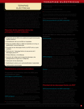 TERAPIAS ELÉCTRICAS
                     TERAPIAS                                       • Entrenamiento en RCP y el uso de los DEA de posibles
                                                                      reanimadores
                    ELÉCTRICAS                                      • Comunicación con el SEM local
                                                                    • Un programa de mejora continua de la calidad
Las Guías de la AHA de 2010 para RCP y ACE se han actualizado
para reflejar la nueva información sobre la desfibrilación y la     No hay suficientes pruebas para hacer una recomendación
cardioversión para los trastornos del ritmo cardíaco y el uso       a favor o en contra de la utilización de DEA en los hogares.
del marcapasos para la bradicardia. Esta información continúa
respaldando en gran medida las recomendaciones de las               Uso intrahospitalario de los DEA
Guías de la AHA de 2005 para RCP y ACE. Por lo tanto, no            2010 (recomendación de 2005 reiterada): A pesar de la
se han recomendado grandes cambios en lo que respecta a             escasa evidencia, en el entorno hospitalario los DEA pueden
la desfibrilación, la cardioversión y el uso del marcapasos. La     ser una forma de facilitar la desfibrilación temprana (el objetivo
clave para aumentar la supervivencia de las personas que han        es poder aplicar una descarga en 3 minutos o menos tras el
sufrido un paro cardíaco súbito es resaltar la importancia de       colapso), especialmente en zonas donde el personal no posee
una desfibrilación inmediata junto con la RCP de alta calidad.      los conocimientos necesarios para reconocer el ritmo o no
                                                                    es frecuente el uso de desfibriladores. Los hospitales deben
Resumen de los aspectos clave y los                                 monitorizar los intervalos entre el colapso y la aplicación de la
principales cambios realizados                                      primera descarga, y los resultados de la reanimación.

                                                                    El uso del DEA en niños incluye ahora a los
Los temas principales incluyen:
                                                                    lactantes
• Integración de los DEA en la cadena de supervivencia para         2010 (nuevo): Para intentar desfibrilar a niños de entre 1 y
  lugares públicos                                                  8 años de edad usando un DEA, el reanimador debe
• Consideración del uso de DEA en hospitales                        emplear un sistema de atenuación de la descarga para dosis
                                                                    pediátricas, si dispone de uno. Si el reanimador practica la
• Ahora es posible utilizar un DEA en lactantes si no hay un        RCP a un niño que ha sufrido un paro cardíaco y no dispone
  desfibrilador manual disponible                                   de un DEA con un sistema de atenuación de la descarga para
• Prioridad de las descargas frente a la RCP ante un paro           dosis pediátricas, debe emplear un DEA estándar. En lactantes
  cardíaco                                                          (menores de 1 año) es preferible utilizar un desfibrilador
                                                                    manual. Si no se dispone de un desfibrilador manual, sería
• Protocolo de 1 descarga frente a la secuencia de 3                conveniente utilizar un DEA con un sistema de atenuación
  descargas para la FV                                              pediátrico. Si ninguno de ellos está disponible, puede utilizarse
• Ondas bifásicas y monofásicas                                     un DEA sin un sistema de atenuación de dosis.

• Aumento del voltaje para la segunda descarga y las                2005 (antiguo): Para niños de entre 1 y 8 años de edad,
  subsiguientes en lugar de un voltaje fijo                         el reanimador debe emplear un sistema de atenuación de
                                                                    la descarga para dosis pediátricas, si dispone de uno. Si el
• Colocación de los electrodos                                      reanimador practica la RCP a un niño que ha sufrido un paro
• Desfibrilación externa con cardiodesfibrilador implantable        cardíaco y no dispone de un DEA con un sistema de atenuación
                                                                    pediátrico, debe emplear un DEA estándar. No hay suficientes
• Cardioversión sincronizada                                        datos disponibles para hacer una recomendación a favor o en
                                                                    contra del uso del DEA en lactantes menores de 1 año.
Desfibriladores externos automáticos                                Motivo: Aún no se conoce cuál es la dosis mínima de
                                                                    energía necesaria para conseguir una desfibrilación eficaz
Programas comunitarios sobre los DEA para                           en lactantes y niños. Tampoco se sabe cuál es el límite
                                                                    superior para una desfibrilación segura, pero en niños y
reanimadores legos                                                  modelos animales de paro pediátrico se han conseguido
2010 (ligera modificación): Para aumentar la tasa de                desfibrilaciones eficaces con dosis de más de 4 J/kg (hasta
supervivencia tras un paro cardíaco súbito extrahospitalario,       9 J/kg) sin efectos adversos significativos. En lactantes
se recomienda que los primeros respondientes encargados             en paro cardíaco se han utilizado con éxito desfibriladores
de la seguridad pública practiquen la RCP y utilicen un DEA.        externos automáticos con dosis de energía relativamente
Las Guías de la AHA de 2010 para RCP y ACE recomiendan              altas sin efectos adversos aparentes.
de nuevo establecer programas de DEA en aquellos lugares
públicos en los que haya una probabilidad relativamente alta        Prioridad de las descargas frente a la RCP
de presenciar un paro cardíaco (por ejemplo, aeropuertos,
casinos e instalaciones deportivas). Para aumentar la eficacia
                                                                    2010 (recomendación de 2005 reiterada): Si un
de estos programas, la AHA sigue destacando la importancia
                                                                    reanimador es testigo de un paro cardíaco extrahospitalario
de establecer un sistema de organización, planificación,
                                                                    y hay un DEA disponible in situ, debe iniciar la RCP con
entrenamiento y conexión con los SEM, así como un proceso
                                                                    compresiones torácicas y utilizar el DEA lo antes posible.
de mejora continua de la calidad.
                                                                    Los profesionales de la salud que tratan paros cardíacos
2005 (antiguo): Las Guías de la AHA de 2005 para RCP y              en hospitales y otros centros con DEA o desfibriladores
ACE identificaron 4 elementos para el éxito de los programas        in situ deben practicar de inmediato la RCP y usar el
comunitarios sobre los DEA para reanimadores legos:                 DEA o el desfibrilador en cuanto esté disponible. Estas
                                                                    recomendaciones se han diseñado para avalar la RCP y
• Una respuesta planificada y practicada, que por lo general        desfibrilación precoces, especialmente si hay un DEA o un
  requiere la supervisión por parte de un profesional de la salud   desfibrilador disponible en el momento de producirse el

                                    A sp e c t o s d e s ta c a d o s d e l a s Gu í a s d e l a AH A d e 201 0 p a r a RC P Y AC E      9
 