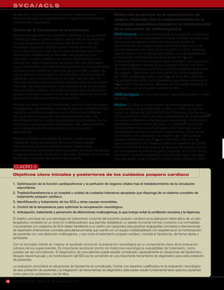 SVCA/ACLS
     se agrupan en un sistema de cuidados integrado se ha                       Reducción progresiva de la concentración de
     demostrado que su implementación mejora la supervivencia                   oxígeno inspirado tras el restablecimiento de la
     hasta el alta hospitalaria.
                                                                                circulación espontánea basada en la monitorización
     Efecto de la hipotermia en el pronóstico                                   de la saturación de oxihemoglobina
     Numerosos estudios han intentado identificar a los pacientes               2010 (nuevo): Una vez restablecida la circulación, monitorizar
     comatosos tras un paro cardíaco que no tienen expectativa                  la saturación de oxihemoglobina arterial. Cuando se disponga
     de una recuperación neurológica significativa, y se han                    del equipo apropiado, puede ser razonable ajustar la
     propuesto reglas de decisión para intentar pronosticar                     administración de oxígeno para mantener la saturación de
     una mala evolución, pero las de años anteriores se habían                  oxihemoglobina a un valor igual o superior al 94%. Siempre
     establecido basándose en estudios de pacientes que,                        que se cuente con el equipo apropiado, una vez restablecida
     tras sufrir un paro cardíaco, no habían sido tratados con                  la circulación espontánea conviene ajustar la Fio2 a la
     hipotermia. Algunos estudios recientes han documentado                     concentración mínima necesaria para conseguir una saturación
     que el tratamiento con hipotermia terapéutica ocasionalmente               de oxihemoglobina arterial igual o superior al 94%, con el fin
                                                                                de evitar la hiperoxia y garantizar una administración adecuada
     da buenos resultados en este tipo de pacientes, a pesar de
                                                                                de oxígeno. Dado que una saturación de oxihemoglobina
     que el examen neurológico o los estudios neurofisiológicos
                                                                                del 100% puede equivaler a una Pao2 de entre 80 y 500 mm
     predecían una mala evolución a los tres días del paro, el
                                                                                Hg aproximadamente, por lo general es apropiado disminuir la
     plazo de tiempo tradicionalmente utilizado para el pronóstico.
                                                                                Fio2 al 100% de saturación, siempre que se pueda mantener la
     Así pues, las características o los resultados de las pruebas
                                                                                saturación a un valor igual o superior al 94%.
     que permitían predecir una mala evolución de los pacientes
     posparo cardíaco pueden no ser tan predictivos de una mala                 2005 (antiguo): No hay información específica sobre el modo
     evolución al usar la hipotermia terapéutica.                               de retiro.
     Uno de los retos clínicos importantes, que requiere una mayor              Motivo: En efecto, la saturación de oxihemoglobina debe
     investigación, es identificar durante el periodo posterior al paro         mantenerse si es posible entre un 94 y un 99%. Aunque el
     cardíaco a aquellos pacientes que no tienen posibilidades                  Grupo de trabajo de SVCA/ACLS del Consenso Internacional
     de lograr una recuperación neurológica significativa. Se                   2010 sobre RCP y ACE con Recomendaciones de Tratamiento2,3
     recomienda mucha cautela al plantearse una limitación de los               no obtuvo suficientes pruebas para recomendar un protocolo
     cuidados o una suspensión del soporte vital, especialmente                 específico sobre el modo de retiro, un estudio5 reciente ha
     poco después del restablecimiento de la circulación                        documentado efectos perjudiciales de la hiperoxia tras el
     espontánea.                                                                restablecimiento de la circulación espontánea. Como ya se
                                                                                ha indicado, una saturación de oxígeno del 100% puede
     Dada la creciente necesidad de tejidos y órganos para                      corresponderse con una Pao2 de entre 80 y 500 mm Hg
     trasplante, todos los equipos de la salud que trabajan                     aproximadamente. El consenso entre los expertos de SVCA/
     con pacientes posparo cardíaco deben implementar                           ACLS y SVPA/PALS es que, si se dispone del equipo, puede
     procedimientos apropiados para la posible donación de tejidos              ser aconsejable ajustar el oxígeno inspirado en función de la
     y órganos que sean oportunos y eficaces, ofrezcan apoyo a los              saturación de oxihemoglobina monitorizada, para mantener
     familiares y respeten los deseos del paciente.                             una saturación igual o superior al 94% pero inferior al 100%.

     CUADRO 3:
     Objetivos clave iniciales y posteriores de los cuidados posparo cardíaco

     1. Optimización de la función cardiopulmonar y la perfusión de órganos vitales tras el restablecimiento de la circulación
        espontánea.
     2. Traslado/transferencia a un hospital o unidad de cuidados intensivos apropiado que disponga de un sistema completo de
        tratamiento posparo cardíaco.
     3. Identificación y tratamiento de los SCA y otras causas reversibles.
     4. Control de la temperatura para optimizar la recuperación neurológica.
     5. Anticipación, tratamiento y prevención de disfunciones multiorgánicas, lo que incluye evitar la ventilación excesiva y la hiperoxia.
     El objetivo principal de una estrategia de tratamiento conjunta del paciente posparo cardíaco es la aplicación sistemática de un plan
     terapéutico completo en un entorno multidisciplinario que permita restablecer un estado funcional normal o próximo a la normalidad.
     Los pacientes con sospecha de SCA deben transferirse a un centro con capacidad para practicar angiografías coronarias e intervenciones
     de reperfusión (intervención coronaria percutánea primaria) que cuente con un equipo multidisciplinario con experiencia en la monitorización
     de pacientes con una disfunción multiorgánica, y que inicie el tratamiento posparo cardíaco, incluida la hipotermia, de forma rápida y
     apropiada.
     Con el renovado interés en mejorar el resultado funcional, la evaluación neurológica es un componente clave de la evaluación
     rutinaria de los supervivientes. Es importante reconocer pronto los trastornos neurológicos susceptibles de tratamiento, como
     puedan ser las convulsiones. El diagnóstico de convulsiones puede resultar complicado, especialmente en situaciones de hipotermia y
     bloqueo neuromuscular, y la monitorización del EEG se ha convertido en una importante herramienta de diagnóstico para esta población
     de pacientes.
     La evaluación pronóstica en situaciones de hipotermia es complicada. Contar con expertos cualificados en la evaluación neurológica
     de esta población de pacientes y la integración de herramientas de diagnóstico adecuadas resulta fundamental tanto para los pacientes
     como para los cuidadores y las familias.

16   American Heart Association
 