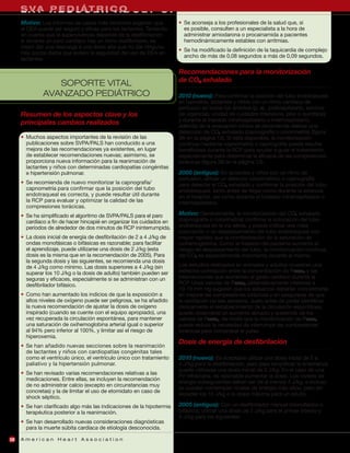 S VA P D I ÁT R I A D
     L A Y R E S C U E R C O U LT C P R
     Motivo: Los informes de casos más recientes sugieren que           • Se aconseja a los profesionales de la salud que, si
     el DEA puede ser seguro y eficaz para los lactantes. Teniendo        es posible, consulten a un especialista a la hora de
     en cuenta que la supervivencia depende de la desfibrilación          administrar amiodarona o procainamida a pacientes
     si durante un paro cardíaco hay un ritmo desfibrilable, es           hemodinámicamente estables con arritmias.
     mejor dar una descarga a una dosis alta que no dar ninguna.
                                                                        • Se ha modificado la definición de la taquicardia de complejo
     Hay pocos datos que avalen la seguridad del uso de DEA en
                                                                          ancho de más de 0,08 segundos a más de 0,09 segundos.
     lactantes.

                                                                        Recomendaciones para la monitorización
                                                                        de CO2 exhalado
                 SOPORTE VITAL
              AVANZADO PEDIÁTRICO                                       2010 (nuevo): Para confirmar la posición del tubo endotraqueal
                                                                        en neonatos, lactantes y niños con un ritmo cardíaco de
                                                                        perfusión en todos los ámbitos (p. ej., prehospitalario, servicio
     Resumen de los aspectos clave y los                                de urgencias, unidad de cuidados intensivos, piso o quirófano)
                                                                        y durante el traslado intrahospitalario o interhospitalario,
     principales cambios realizados                                     además de la evaluación clínica se recomienda realizar una
                                                                        detección de CO2 exhalado (capnografía o colorimetría) (figura
     • Muchos aspectos importantes de la revisión de las                3A en la página 13). Si está disponible, la monitorización
       publicaciones sobre SVPA/PALS han conducido a una                continua mediante capnometría o capnografía puede resultar
       mejora de las recomendaciones ya existentes, en lugar            beneficiosa durante la RCP para ayudar a guiar el tratamiento,
       de establecer recomendaciones nuevas; asimismo, se               especialmente para determinar la eficacia de las compresiones
       proporciona nueva información para la reanimación de             torácicas (figura 3B en la página 13).
       lactantes y niños con determinadas cardiopatías congénitas
       e hipertensión pulmonar.                                         2005 (antiguo): En lactantes y niños con un ritmo de
                                                                        perfusión, utilizar un detector colorimétrico o capnografía
     • Se recomienda de nuevo monitorizar la capnografía/               para detectar el CO2 exhalado y confirmar la posición del tubo
       capnometría para confirmar que la posición del tubo              endotraqueal, tanto antes de llegar como durante la estancia
       endotraqueal es correcta, y puede resultar útil durante          en el hospital, así como durante el traslado intrahospitalario o
       la RCP para evaluar y optimizar la calidad de las                interhospitalario.
       compresiones torácicas.
     • Se ha simplificado el algoritmo de SVPA/PALS para el paro        Motivo: Generalmente, la monitorización del CO2 exhalado
       cardíaco a fin de hacer hincapié en organizar los cuidados en    (capnografía o colorimetría) confirma la colocación del tubo
       períodos de alrededor de dos minutos de RCP ininterrumpida.      endotraqueal en la vía aérea, y puede indicar una mala
                                                                        colocación o un desplazamiento del tubo endotraqueal con
     • La dosis inicial de energía de desfibrilación de 2 a 4 J/kg de   mayor rapidez que la monitorización de la saturación de
       ondas monofásicas o bifásicas es razonable; para facilitar       oxihemoglobina. Como el traslado del paciente aumenta el
       el aprendizaje, puede utilizarse una dosis de 2 J/kg (esta       riesgo de desplazamiento del tubo, la monitorización continua
       dosis es la misma que en la recomendación de 2005). Para         del CO2 es especialmente importante durante el mismo.
       la segunda dosis y las siguientes, se recomienda una dosis
       de 4 J/kg como mínimo. Las dosis superiores a 4 J/kg (sin        Los estudios realizados en animales y adultos muestran una
       superar los 10 J/kg o la dosis de adulto) también pueden ser     estrecha correlación entre la concentración de Petco2 y las
       seguras y eficaces, especialmente si se administran con un       intervenciones que aumentan el gasto cardíaco durante la
       desfibrilador bifásico.                                          RCP. Unos valores de Petco2 sistemáticamente inferiores a
                                                                        10-15 mm Hg sugieren que los esfuerzos deberían concentrarse
     • Como han aumentado los indicios de que la exposición a           en mejorar las compresiones torácicas y en asegurarse de que
       altos niveles de oxígeno puede ser peligrosa, se ha añadido      la ventilación no sea excesiva. Justo antes de poder identificar
       la nueva recomendación de ajustar la dosis de oxígeno            clínicamente el restablecimiento de la circulación espontánea,
       inspirado (cuando se cuente con el equipo apropiado), una        puede observarse un aumento abrupto y sostenido de los
       vez recuperada la circulación espontánea, para mantener          valores de Petco2, de modo que la monitorización de Petco2
       una saturación de oxihemoglobina arterial igual o superior       puede reducir la necesidad de interrumpir las compresiones
       al 94% pero inferior al 100%, y limitar así el riesgo de         torácicas para comprobar el pulso.
       hiperoxemia.
                                                                        Dosis de energía de desfibrilación
     • Se han añadido nuevas secciones sobre la reanimación
       de lactantes y niños con cardiopatías congénitas tales
       como el ventrículo único, el ventrículo único con tratamiento    2010 (nuevo): Es aceptable utilizar una dosis inicial de 2 a
       paliativo y la hipertensión pulmonar.                            4 J/kg para la desfibrilación, pero para simplificar la enseñanza
                                                                        puede utilizarse una dosis inicial de 2 J/kg. En el caso de una
     • Se han revisado varias recomendaciones relativas a las
                                                                        FV refractaria, es razonable aumentar la dosis. Los niveles de
       medicaciones. Entre ellas, se incluyen la recomendación
                                                                        energía subsiguientes deben ser de al menos 4 J/kg, e incluso
       de no administrar calcio (excepto en circunstancias muy
                                                                        se pueden contemplar niveles de energía más altos, pero sin
       concretas) y la de limitar el uso de etomidato en caso de
                                                                        exceder los 10 J/kg o la dosis máxima para un adulto.
       shock séptico.
     • Se han clarificado algo más las indicaciones de la hipotermia    2005 (antiguo): Con un desfibrilador manual (monofásico o
       terapéutica posterior a la reanimación.                          bifásico), utilizar una dosis de 2 J/kg para el primer intento y
                                                                        4 J/kg para los siguientes.
     • Se han desarrollado nuevas consideraciones diagnósticas
       para la muerte súbita cardíaca de etiología desconocida.

20   American Heart Association
 