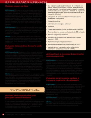 REA R MACIÓN NEON T PR
     L A Y N IE S C U E R A D U L TAC A L
     Cuidados posparo cardíaco                                          • Una vez comenzada la administración de ventilación con
                                                                          presión positiva o de oxígeno adicional, deben evaluarse
                                                                          simultáneamente tres características clínicas: la frecuencia
     2010 (nuevo): Aunque no se han publicado resultados de               cardíaca, la frecuencia respiratoria y el estado de oxigenación
     ensayos pediátricos prospectivos y aleatorizados sobre la            (idealmente determinado por pulsioximetría en lugar de la
     hipotermia terapéutica, los datos de adultos indican que
                                                                          evaluación del color)
     su aplicación puede ser beneficiosa (entre 32 y 34 °C) para
     adolescentes que continúan en coma tras la reanimación             • Anticipación de la necesidad de reanimación: cesárea
     posparo cardíaco por FV extrahospitalario repentino y                programada (nuevo tema)
     presenciado. La hipotermia terapéutica (entre 32 y 34 °C)
     también puede ser una opción en el caso de lactantes y             • Evaluación continua
     niños que continúan en coma tras la reanimación posparo
     cardíaco.                                                          • Administración de oxígeno adicional
                                                                        • Aspiración
     2005 (antiguo): De los estudios realizados en adultos y en
     neonatos puede extrapolarse que, si los pacientes pediátricos      • Estrategias de ventilación (sin cambios respecto a 2005)
     permanecen en coma tras la reanimación, conviene considerar
     la posibilidad de reducirles la temperatura hasta 32 - 34 °C       • Recomendaciones para la monitorización de CO2 exhalado
     durante 12 - 24 horas.
                                                                        • Relación compresión-ventilación
     Motivo: Estudios adicionales en adultos han continuado
                                                                        • Termorregulación del lactante prematuro (sin cambios
     poniendo de manifiesto el beneficio de la hipotermia terapéutica
     en pacientes comatosos después de un paro cardíaco, incluidos        respecto a 2005)
     aquellos con ritmos distintos de la FV. Se necesitan datos         • Hipotermia terapéutica posreanimación
     pediátricos.
                                                                        • Retraso del pinzamiento del cordón (nuevo en 2010)
     Evaluación de las víctimas de muerte súbita
                                                                        • Mantenimiento o interrupción de los esfuerzos de
     cardíaca                                                             reanimación (sin cambios respecto a 2005)

     2010 (nuevo tema): Cuando un niño o un adulto joven sufre
     una muerte súbita cardíaca inexplicable, es preciso obtener        Anticipación de la necesidad de reanimación:
     una historia médica y los antecedentes familiares completos
     (incluida una historia de episodios de síncopes, convulsiones,     cesárea programada
     accidentes/ahogamientos inexplicados o muerte súbita
     inesperada de adultos de menos de 50 años), y revisar los ECG      2010 (nuevo): Los lactantes sin factores de riesgo prenatal,
     anteriores. En caso de que un lactante, un niño o un adulto        nacidos por cesárea programada realizada con anestesia
     joven sufra una muerte súbita cardíaca, cuando los recursos        regional entre las semanas 37 y 39 de gestación, tienen
     lo permitan, debe realizarse siempre una autopsia completa         una necesidad menor de intubación, pero una necesidad
     y sin restricciones, preferiblemente a cargo de un patólogo        ligeramente mayor de ventilación con mascarilla, en
     con entrenamiento y experiencia en patología cardiovascular.       comparación con los lactantes nacidos por parto vaginal
     Debe conservarse tejido para realizar un análisis genético y
                                                                        normal. Dichos partos deben ser asistidos por una persona
     determinar la presencia de canalopatías.
                                                                        capaz de proporcionar ventilación con mascarilla, pero no
     Motivo: Cada vez existen más pruebas de que algunos casos          necesariamente por una persona formada en intubación
     de muerte súbita en lactantes, niños y adultos jóvenes pueden      neonatal.
     estar asociados con mutaciones genéticas que provocan
     alteraciones del transporte iónico cardíaco, conocidas             Evaluación de la frecuencia cardíaca, la
     como canalopatías. Pueden provocar arritmias mortales,             frecuencia respiratoria y la oxigenación
     y un diagnóstico correcto puede tener una importancia
     fundamental para sus familiares.
                                                                        2010 (nuevo): Una vez comenzada la administración de
                                                                        ventilación con presión positiva o de oxígeno adicional, deben
                                                                        evaluarse simultáneamente tres características clínicas: la
                                                                        frecuencia cardíaca, la frecuencia respiratoria y el estado
            REANIMACIÓN NEONATAL                                        de oxigenación. Para el estado de oxigenación, lo ideal
                                                                        es determinarlo con un pulsioxímetro, y no simplemente
                                                                        evaluando el color.
     Resumen de los aspectos clave y los
     principales cambios realizados                                     2005 (antiguo): En 2005, la evaluación se basaba en la
                                                                        frecuencia cardíaca, la frecuencia respiratoria y el color.
     El paro cardíaco neonatal suele producirse por asfixia, de modo    Motivo: La evaluación del color es subjetiva. Actualmente
     que se ha mantenido la secuencia de reanimación A-B-C con          hay datos sobre las tendencias normales de la saturación
     una relación compresión-ventilación de 3:1, excepto cuando         de oxihemoglobina monitorizada por pulsioximetría.
     la etiología es claramente cardíaca. Los principales temas
     neonatales en 2010 fueron los siguientes:



22   American Heart Association
 