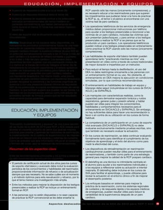 E D U C A C I Ó N , I M P L E M E N TA C I Ó N Y E Q U I P O S
• Ausencia de respuesta pupilar a la luz el tercer día                RCP usando sólo las manos (únicamente compresiones), y
                                                                      es necesario educar a los reanimadores para que superen
• Ausencia de respuesta motora al dolor el tercer día
                                                                      los impedimentos que pudieran tener a la hora de practicar
• Ausencia bilateral de respuesta cortical a los potenciales          la RCP (p. ej., el temor o el pánico al encontrarse con una
  evocados somatosensoriales del nervio mediano en                    víctima real de paro cardíaco).
  pacientes normotérmicos que habían permanecido en
  coma durante al menos 72 horas tras una lesión hipóxico-          • Los operadores telefónicos de los servicios de emergencia
  isquémica                                                           médica deben proporcionar instrucciones por teléfono
                                                                      para ayudar a los testigos presenciales a reconocer a las
El retiro del soporte vital es éticamente aceptable en estas          víctimas de un paro cardíaco, incluidas las víctimas que
circunstancias.                                                       aún presentan jadeo/boqueo, y para animar a los testigos
                                                                      presenciales a realizar la RCP si se piensa que se ha
Motivo: Basándose en los escasos datos disponibles, los               producido un paro cardíaco. Los operadores telefónicos
indicadores de pronóstico potencialmente fiables de una mala          pueden indicar a los testigos presenciales sin entrenamiento
evolución en pacientes tratados con hipotermia terapéutica            cómo practicar la RCP usando sólo las manos (únicamente
posparo cardíaco incluyen la ausencia bilateral de pico N20 en        compresiones).
un potencial somatosensorial evocado a las 24 horas o más del
paro cardíaco y la ausencia de reflejos corneales y pupilares       • Las habilidades de soporte vital básico también pueden
a los 3 días o más del paro cardíaco. Los escasos datos               aprenderse tanto “practicando mientras se mira” una
disponibles también sugieren que una puntuación motora de             presentación en vídeo como a través de cursos tradicionales
2 o menos en la Escala de coma de Glasgow al tercer día de            de mayor duración e impartidos por un instructor.
restablecerse la circulación espontánea y el estado epiléptico
pueden ser indicadores de pronóstico poco fiables de una            • Para reducir el tiempo hasta la desfibrilación, el uso del
mala evolución en pacientes con paro cardíaco tratados                DEA no debe restringirse únicamente a las personas con
con hipotermia terapéutica. Del mismo modo, unos pocos                un entrenamiento formal en su uso. No obstante, el
pacientes de paro cardíaco tratados con hipotermia terapéutica        entrenamiento en DEA mejora la ejecución en condiciones
pueden recuperar la conciencia y las funciones cognitivas en          simuladas, por lo que continúa recomendándose.
ausencia o con una presencia bilateral mínima de respuestas         • El entrenamiento en habilidades de trabajo en equipo y
N20 de los potenciales evocados somatosensoriales del nervio          liderazgo debe seguir incluyéndose en los cursos de SVCA/
mediano, lo que también sugiere que pueden no ser fiables. La         ACLS y de SVPA/PALS.
fiabilidad de los biomarcadores séricos como indicadores de
pronóstico también es limitada puesto que se han estudiado          • Los maniquíes con características realistas, como la
relativamente pocos pacientes.                                        capacidad para demostrar expansión torácica y ruidos
                                                                      respiratorios, generar pulso y presión arterial, y hablar
                                                                      pueden ser útiles para integrar los conocimientos,
                                                                      habilidades y comportamientos necesarios para el
 EDUCACIÓN, IMPLEMENTACIÓN                                            entrenamiento en SVCA/ACLS y SVPA/PALS. Sin embargo,
                                                                      no hay suficientes datos para hacer una recomendación a
         Y EQUIPOS                                                    favor o en contra de su utilización en los cursos de forma
                                                                      habitual.
                                                                    • La competencia de un participante en un curso de soporte
“Educación, implementación y equipos” es una nueva sección
                                                                      vital avanzado (SVCA/ACLS o SVPA/PALS) no debe
de las Guías de la AHA de 2010 para RCP y ACE creada para
                                                                      evaluarse exclusivamente mediante pruebas escritas, sino
abordar el creciente conjunto de datos que guía las mejores
                                                                      que también es necesario evaluar la actuación.
prácticas para enseñar y aprender las habilidades de reanimación,
la implementación de la cadena de supervivencia y las mejores       • En los cursos de reanimación, se debe continuar evaluando
prácticas en relación con los equipos y sistemas de cuidados.         formalmente tanto para identificar el cumplimiento de los
Como es probable que esta información influya en el contenido         objetivos de aprendizaje y el éxito del alumno como para
y formato del curso, aquí se subrayan las recomendaciones.            medir la efectividad del curso.

Resumen de los aspectos clave                                       • Los dispositivos de retroalimentación en reanimación
                                                                      cardiopulmonar pueden resultar útiles para el entrenamiento
                                                                      de reanimadores, y también como parte de una estrategia
Entre las recomendaciones principales y los puntos a destacar
                                                                      general para mejorar la calidad de la RCP posparo cardíaco.
de esta nueva sección se incluyen los siguientes:
                                                                    • El debriefing es una técnica no intimidante centrada en
• El período de certificación actual de dos años para los cursos
                                                                      el alumno para ayudar a los reanimadores individuales y
  de soporte vital básico y avanzado debe incluir la evaluación
                                                                      a los equipos a reflexionar sobre su actuación e intentar
  periódica de los conocimientos y habilidades del reanimador,
                                                                      mejorarla. El debriefing debe incluirse en los cursos de
  proporcionándole información de refuerzo o de actualización
                                                                      SVA para facilitar el aprendizaje, y puede utilizarse para
  siempre que sea necesario. No se sabe cuáles son el momento
  y el método óptimos para esta reevaluación y refuerzo, por lo       revisar la actuación en el entorno clínico a fin de mejorar
  que el tema merece una investigación más amplia.                    el desempeño posterior.

• Entre los métodos para mejorar la disposición de los testigos     • Los enfoques basados en sistemas para mejorar la
  presenciales a realizar la RCP se incluye un entrenamiento          práctica de la reanimación, como los sistemas regionales
  formal en RCP.                                                      de cuidados y de respuesta rápida o los equipos médicos
                                                                      de emergencias, pueden resultar útiles para reducir la
• A las personas que no estén dispuestas o no sean capaces            variabilidad de la supervivencia después de un paro
  de practicar la RCP convencional se les debe enseñar la             cardíaco.

                                    A sp e c t o s d e s ta c a d o s d e l a s Gu í a s d e l a AH A d e 201 0 p a r a RC P Y AC E   25
 