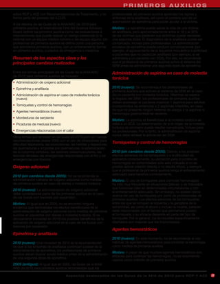 H E A L T H C A RM E R O S I D E R LBO S
                                                                 PRI E PROVAUXI I L
sobre RCP y ACE con Recomendaciones de Tratamiento, y no               profesionales de primeros auxilios aprendan los signos y
formó parte del proceso del ILCOR.                                     síntomas de la anafilaxia, así como el correcto uso de un
                                                                       autoinyector de epinefrina para poder ayudar a la víctima.
A los efectos de las Guías de la AHA/ARC de 2010 para
primeros auxilios, el International First Aid Science Advisory         Motivo: La epinefrina puede salvar la vida de una víctima
Board definió los primeros auxilios como las evaluaciones e            de anafilaxia, pero aproximadamente entre el 18 y el 35%
intervenciones que puede realizar un testigo presencial (o la          de las víctimas que padecen sus síntomas puede necesitar
víctima) con un equipo médico mínimo o sin equipo alguno. Un           una segunda dosis. El diagnóstico de la anafilaxia puede ser
profesional de primeros auxilios se define como una persona            complicado, incluso para profesionales. La administración
que administra primeros auxilios, con un entrenamiento formal          excesiva de epinefrina puede producir complicaciones (por
en primeros auxilios, cuidados de emergencia o medicina.               ejemplo, el agravamiento de la isquemia miocárdica o arritmias)
                                                                       a pacientes que no padezcan anafilaxia (por ejemplo, si se
Resumen de los aspectos clave y los                                    administra a un paciente con SCA). Por ello, se recomienda
principales cambios realizados                                         que el profesional de primeros auxilios active el sistema del
                                                                       SEM antes de administrar una segunda dosis de epinefrina.
Entre los temas principales de las Guías de la AHA/ARC                 Administración de aspirina en caso de molestia
de 2010 para primeros auxilios se incluyen:
                                                                       torácica
• Administración de oxígeno adicional
• Epinefrina y anafilaxia                                              2010 (nuevo): Se recomienda a los profesionales de
                                                                       primeros auxilios que activen el sistema de SEM en el caso
• Administración de aspirina en caso de molestia torácica              de un paciente con molestia torácica. Mientras se espera
  (nuevo)                                                              la llegada del SEM, los profesionales de primeros auxilios
                                                                       deben aconsejar al paciente masticar 1 aspirina para adultos
• Torniquetes y control de hemorragias                                 (comprimidos no entéricos) o 2 aspirinas infantiles, en caso
• Agentes hemostáticos (nuevo)                                         de que no presente ningún historial de alergia a la aspirina ni
                                                                       hemorragia gastrointestinal reciente.
• Mordeduras de serpiente
                                                                       Motivo: La aspirina es beneficiosa si la molestia torácica se
• Picaduras de medusa (nuevo)                                          debe a un SCA. La determinación de si el origen de la molestia
                                                                       torácica es coronario puede resultar complicada, incluso para
• Emergencias relacionadas con el calor                                los profesionales. Por lo tanto, la administración de aspirina
                                                                       nunca debe retrasar la activación del SEM.
Otros temas que se tratan en las Guías de 2010 pero sin nuevas
recomendaciones desde 2005 son el uso de inhaladores para
dificultad respiratoria, las convulsiones, las heridas y raspaduras,
                                                                       Torniquetes y control de hemorragias
las quemaduras y ampollas por quemaduras, la estabilización
de la columna vertebral, las lesiones osteomusculares, las             2010 (sin cambios desde 2005): Debido a los posibles
lesiones dentales, las emergencias relacionadas con el frío y las      efectos adversos de los torniquetes y a la dificultad de
emergencias por tóxicos.                                               aplicarlos correctamente, su utilización para el control de
                                                                       hemorragias en extremidades sólo está indicada si no es
Oxígeno adicional                                                      posible aplicar presión directa o no resulta eficaz, y siempre
                                                                       que el profesional de primeros auxilios tenga el entrenamiento
                                                                       adecuado para hacerlos correctamente.
2010 (sin cambios desde 2005): No se recomienda la
administración rutinaria de oxígeno adicional como medida              Motivo: El uso de torniquetes para controlar hemorragias
de primeros auxilios en caso de disnea o molestia torácica.            ha sido muy frecuente en situaciones bélicas, y es indudable
                                                                       que funcionan bien en determinadas circunstancias y con
2010 (nuevo): La administración de oxígeno adicional
                                                                       el entrenamiento adecuado. Sin embargo, no existen datos
debe considerarse parte de los primeros auxilios en el caso
                                                                       acerca del uso de torniquetes por parte de profesionales de
de los buzos con lesiones por expansión.
                                                                       primeros auxilios. Los efectos adversos de los torniquetes,
Motivo: Al igual que en 2005, no se encontró ninguna                   entre los que se incluyen la isquemia y la gangrena de la
evidencia que demostrase los efectos beneficiosos de la                extremidad, así como el shock o incluso la muerte, parecen
administración de oxígeno adicional como medida de primeros            estar relacionados con el tiempo que permanece puesto
auxilios en pacientes con disnea o molestia torácica. Sí se            el torniquete, y su eficacia depende en parte del tipo de
demostraron (novedad en 2010) los posibles beneficios de la            torniquete. Por lo general, los torniquetes específicamente
aplicación de oxígeno adicional en el caso de los buzos con            diseñados son mejores que los improvisados.
lesiones por expansión.
                                                                       Agentes hemostáticos
Epinefrina y anafilaxia
                                                                       2010 (nuevo): En este momento, no se recomienda el uso
2010 (nuevo): Una novedad de 2010 es la recomendación                  habitual de agentes hemostáticos para controlar la hemorragia
de que si los síntomas de anafilaxia continúan a pesar de la           como medida de primeros auxilios.
administración de epinefrina, los profesionales de primeros
                                                                       Motivo: A pesar de que muchos agentes hemostáticos son
auxilios deben buscar ayuda médica antes de la administración
                                                                       eficaces para controlar las hemorragias, no se recomienda
de una segunda dosis de epinefrina.
                                                                       usarlos como método de primeros auxilios
2005 (antiguo): Al igual que en 2005, las Guías de la AHA/
ARC de 2010 para primeros auxilios recomiendan que los

                                     A sp e c t o s d e s ta c a d o s d e l a s Gu í a s d e l a AH A d e 201 0 p a r a RC P Y AC E     27
 