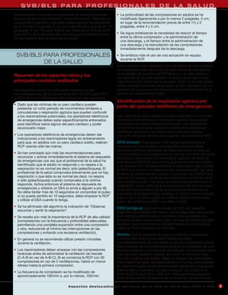 S V B / B L S PA R A P R O F E S I O N A L E S D E L A S A L U D
reanimadores a menudo no comprimen el tórax lo suficiente,        • La profundidad de las compresiones en adultos se ha
a pesar de que se recomienda “comprimir fuerte”. Además, el         modificado ligeramente a por lo menos 2 pulgadas, 5 cm,
conocimiento científico disponible sugiere que las compresiones     en lugar de la recomendación previa de entre 1½ y 2
de al menos 2 pulgadas, 5 cm, son más eficaces que las de 1½        pulgadas, entre 4 y 5 cm.
pulgadas, 4 cm. Por este motivo, las Guías de la AHA de 2010
para RCP y ACE recomiendan una única profundidad mínima           • Se sigue enfatizando la necesidad de reducir el tiempo
de compresión para el tórax de un adulto.                           entre la última compresión y la administración de
                                                                    una descarga, y el tiempo entre la administración de
                                                                    una descarga y la reanudación de las compresiones
                                                                    inmediatamente después de la descarga.
 SVB/BLS PARA PROFESIONALES                                       • Se enfatiza más el uso de una actuación en equipo
                                                                    durante la RCP.
         DE LA SALUD
                                                                  Estos cambios están diseñados para simplificar el entrenamiento
                                                                  de los profesionales de la salud y para continuar subrayando
                                                                  la necesidad de practicar la RCP precoz y de alta calidad a
Resumen de los aspectos clave y los                               las víctimas de un paro cardíaco. A continuación se incluye
principales cambios realizados                                    más información sobre estos cambios. Nota: en los siguientes
                                                                  temas para profesionales de la salud, se han marcado con un
Los aspectos clave y los principales cambios de las               asterisco (*) los que son similares para los profesionales de la
recomendaciones de las Guías de la AHA de 2010 para RCP           salud y los reanimadores legos.
y ACE para los profesionales de la salud son las siguientes:
                                                                  Identificación de la respiración agónica por
• Dado que las víctimas de un paro cardíaco pueden
  presentar un corto periodo de movimientos similares a
                                                                  parte del operador telefónico de emergencias
  convulsiones o respiración agónica que pueden confundir
  a los reanimadores potenciales, los operadores telefónicos      Las víctimas de paro cardíaco pueden presentar movimientos
  de emergencias deben estar específicamente entrenados           similares a convulsiones o respiración agónica que pueden
  para identificar estos signos del paro cardíaco y poder         confundir a los reanimadores potenciales. Los operadores
  reconocerlo mejor.                                              telefónicos deben estar específicamente entrenados para
                                                                  identificar esta forma de presentación del paro cardíaco
• Los operadores telefónicos de emergencias deben dar             con el fin de poder reconocerlo y aplicar rápidamente la RCP.
  indicaciones a los reanimadores legos sin entrenamiento
  para que, en adultos con un paro cardíaco súbito, realicen      2010 (nuevo): Para ayudar a los testigos presenciales a
  RCP usando sólo las manos.                                      reconocer el paro cardíaco, el operador telefónico debe
                                                                  preguntar sobre la capacidad de respuesta de la víctima, así
• Se han precisado aún más las recomendaciones para               como si respira y si la respiración es normal, con el fin de poder
  reconocer y activar inmediatamente el sistema de respuesta      distinguir a una víctima con respiración agónica (es decir, la
  de emergencias una vez que el profesional de la salud ha        que necesita RCP) de una víctima que respira con normalidad
  identificado que el adulto no responde y no respira o la        y no precisa RCP. Se debe enseñar al reanimador lego a iniciar
  respiración no es normal (es decir, sólo jadea/boquea). El      la RCP si la víctima “no respira o sólo jadea/boquea”. Se debe
  profesional de la salud comprueba brevemente que no hay         enseñar al profesional de la salud a comenzar con la RCP si la
  respiración o que ésta no es normal (es decir, no respira       víctima “no respira o no tiene una respiración normal (es decir,
  o sólo jadea/boquea) cuando comprueba si la víctima             sólo jadea/boquea)”. Por tanto, se comprueba brevemente la
  responde. Activa entonces el sistema de respuesta de            respiración, como parte de la comprobación de paro cardíaco,
  emergencias y obtiene un DEA (o envía a alguien a por él).      antes de que el profesional de la salud active el sistema de
  No debe tardar más de 10 segundos en comprobar el pulso;        respuesta de emergencias y obtenga un DEA (o envíe a alguien
  si no puede sentirlo en 10 segundos, debe empezar la RCP        a por uno), y a continuación, se verifica (rápidamente) si hay
  y utilizar el DEA cuando lo tenga.                              pulso, se comienza la RCP y se utiliza el DEA.
• Se ha eliminado del algoritmo la indicación de “Observar,       2005 (antiguo): Las instrucciones de RCP del operador
  escuchar y sentir la respiración”.                              telefónico de emergencias deben incluir preguntas para ayudar
• Se resalta aún más la importancia de la RCP de alta calidad     a los testigos presenciales a identificar a los pacientes con
  (compresiones con la frecuencia y profundidad adecuadas,        jadeos/boqueos ocasionales como víctimas probables de paro
  permitiendo una completa expansión entre una compresión         cardíaco, para aumentar las probabilidades de que el testigo
  y otra, reduciendo al mínimo las interrupciones en las          realice la RCP a este tipo de víctimas.
  compresiones y evitando una excesiva ventilación).
                                                                  Motivo: Existen pruebas de que la incidencia comunicada
• En general no se recomienda utilizar presión cricoidea          y la evolución final de los paros cardíacos varían
  durante la ventilación.                                         considerablemente de una región a otra de los Estados Unidos.
                                                                  Esta variación es una prueba adicional de la necesidad de que
• Los reanimadores deben empezar con las compresiones             las comunidades y los sistemas identifiquen con precisión cada
  torácicas antes de administrar la ventilación de rescate        caso de paro cardíaco tratado, así como la evolución final.
  (C-A-B en vez de A-B-C). Si se comienza la RCP con 30           También sugiere que puede haber un margen de oportunidad
  compresiones en vez de 2 ventilaciones, habrá un menor          para mejorar las tasas de supervivencia en muchas comunidades.
  retraso hasta la primera compresión.                            En anteriores guías se ha recomendado desarrollar programas
                                                                  para ayudar a reconocer un paro cardíaco. Las Guías de la
• La frecuencia de compresión se ha modificado de
                                                                  AHA de 2010 para RCP y ACE son más específicas respecto
  aproximadamente 100/min a, por lo menos, 100/min.
                                                                  a los componentes necesarios de los sistemas de reanimación.

                                  A sp e c t o s d e s ta c a d o s d e l a s Gu í a s d e l a AH A d e 201 0 p a r a RC P Y AC E      5
 
