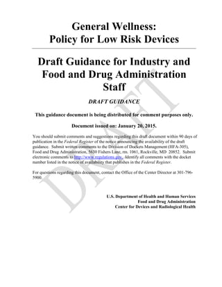 General Wellness:
Policy for Low Risk Devices
Draft Guidance for Industry and
Food and Drug Administration
Staff
DRAFT GUIDANCE
This guidance document is being distributed for comment purposes only.
Document issued on: January 20, 2015.
You should submit comments and suggestions regarding this draft document within 90 days of
publication in the Federal Register of the notice announcing the availability of the draft
guidance. Submit written comments to the Division of Dockets Management (HFA-305),
Food and Drug Administration, 5630 Fishers Lane, rm. 1061, Rockville, MD 20852. Submit
electronic comments to http://www.regulations.gov. Identify all comments with the docket
number listed in the notice of availability that publishes in the Federal Register.
For questions regarding this document, contact the Office of the Center Director at 301-796-
5900.
U.S. Department of Health and Human Services
Food and Drug Administration
Center for Devices and Radiological Health
 