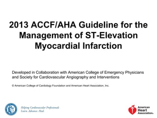 2013 ACCF/AHA Guideline for the
Management of ST-Elevation
Myocardial Infarction
Developed in Collaboration with American College of Emergency Physicians
and Society for Cardiovascular Angiography and Interventions
© American College of Cardiology Foundation and American Heart Association, Inc.

 