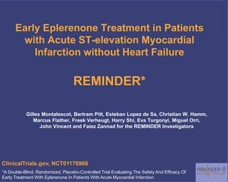 Early Eplerenone Treatment in Patients
with Acute ST-elevation Myocardial
Infarction without Heart Failure
REMINDER*
Gilles Montalescot, Bertram Pitt, Esteban Lopez de Sa, Christian W. Hamm,
Marcus Flather, Freek Verheugt, Harry Shi, Eva Turgonyi, Miguel Orri,
John Vincent and Faiez Zannad for the REMINDER Investigators
*A Double-Blind, Randomized, Placebo-Controlled Trial Evaluating The Safety And Efficacy Of
Early Treatment With Eplerenone In Patients With Acute Myocardial Infarction
ClinicalTrials.gov, NCT01176968
 