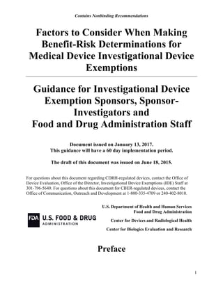 Contains Nonbinding Recommendations
1
Factors to Consider When Making
Benefit-Risk Determinations for
Medical Device Investigational Device
Exemptions
Guidance for Investigational Device
Exemption Sponsors, Sponsor-
Investigators and
Food and Drug Administration Staff
Document issued on January 13, 2017.
This guidance will have a 60 day implementation period.
The draft of this document was issued on June 18, 2015.
For questions about this document regarding CDRH-regulated devices, contact the Office of
Device Evaluation, Office of the Director, Investigational Device Exemptions (IDE) Staff at
301-796-5640. For questions about this document for CBER-regulated devices, contact the
Office of Communication, Outreach and Development at 1-800-335-4709 or 240-402-8010.
U.S. Department of Health and Human Services
Food and Drug Administration
Center for Devices and Radiological Health
Center for Biologics Evaluation and Research
Preface
 