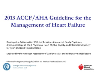 2013 ACCF/AHA Guideline for the
Management of Heart Failure
Developed in Collaboration With the American Academy of Family Physicians,
American College of Chest Physicians, Heart Rhythm Society, and International Society
for Heart and Lung Transplantation
Endorsed by the American Association of Cardiovascular and Pulmonary Rehabilitation
© American College of Cardiology Foundation and American Heart Association, Inc.
 