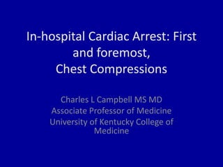 In-hospital Cardiac Arrest: First
and foremost,
Chest Compressions
Charles L Campbell MS MD
Associate Professor of Medicine
University of Kentucky College of
Medicine
 