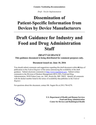 Contains Nonbinding Recommendations
Draft - Not for Implementation
1
Dissemination of
Patient-Specific Information from
Devices by Device Manufacturers
Draft Guidance for Industry and
Food and Drug Administration
Staff
DRAFT GUIDANCE
This guidance document is being distributed for comment purposes only.
Document issued on: June 10, 2016
You should submit comments and suggestions regarding this draft document within 60 days of
publication in the Federal Register of the notice announcing the availability of the draft
guidance. Submit electronic comments to http://www.regulations.gov. Submit written
comments to the Division of Dockets Management (HFA-305), Food and Drug
Administration, 5630 Fishers Lane, rm. 1061, Rockville, MD 20852. Identify all comments
with the docket number listed in the notice of availability that publishes in the Federal
Register.
For questions about this document, contact Mr. Sugato De at (301) 796-6270.
U.S. Department of Health and Human Services
Food and Drug Administration
Center for Devices and Radiological Health
 