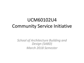 UCM60102U4
Community Service Initiative
School of Architecture Building and
Design (SABD)
March 2018 Semester
 