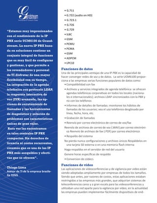 • G.711
•	G.722 (audio en HD)
• G.723.1
• G.726
• G.729
•	iLBC
•	GSM
•	PCMU
•	PCMA
•	GSM
•	ADPCM
•	LPC10
Funciones de datos
Una de las principales ventajas de una IP PBX es la capacidad de
hacer converger redes de voz y de datos.  La serie UCM6100 propor-
ciona a las empresas varias funciones populares de datos como:
•	Compatibilidad con fax
•	Archivos y servicios integrados de agenda telefónica: se ofrecen
agendas telefónicas corporativas en todos los locales (naciona-
les e internacionales); archivos LDAP sincronizados con la PBX y
no con los teléfonos
•	Informes de detalles de llamadas: monitoree los hábitos de
llamadas de los usuarios; vea el uso telefónico desglosado por
línea, fecha, hora, etc.
•	Grabación de llamadas
•	Reenvío por correo electrónico de correo de voz/fax
Reenvío de archivos de correo de voz (.WAV) por correo electróni-
co Reenvío de archivos de fax (.PDF) por correo electrónico
•	Respaldo del sistema
No pierda nunca configuraciones y archivos únicos Respáldelos en
una tarjeta SD externa o en una memoria flash interna
Haga respaldos en el servidor de red del usuario
Genere horas específicas de respaldo
•	Conversion de códecs
Funciones de video
Las aplicaciones de videoconferencias y de vigilancia por video están
siendo adoptadas ampliamente por empresas de todos los tamaños.
Siendo que antes, por razones de costos, estas aplicaciones estaban
restringidas a las empresas más grandes, que adquirían sistemas de
teleconferencias caros y a gran escala para las videoconferencias y
utilizaban una red aparte para la vigilancia por video, en la actualidad
las empresas pueden implementar fácilmente dispositivos de end-
“Estamos muy impresionados
con el rendimiento de la IP
PBX serie UCM6100 de Grand-
stream. La nueva IP PBX basa-
da en soluciones contiene un
conjunto integral de funciones
que es muy fácil de configurar
y gestionar, y que permite a
los revendedores y personal
de TI disfrutar de una mayor
flexibilidad con su tiempo.
La integración de la agenda
telefónica con protocolo LDAP,
la respuesta interactiva de
voz (IVR) avanzada, las op-
ciones de enrutamiento de
llamadas y las herramientas
de diagnóstico y solución de
problemas son características
únicas de gran valor.
Rara vez las encontramos
en tales centrales IP PBX
compactas. Sin derechos de
licencia ni costos recurrentes,
creemos que es una de las IP
PBX más asequibles y efecti-
vas que se ofrecen”.
Thiago Lima
Asesor de TI de la empresa brasile-
ña TDSiS
 