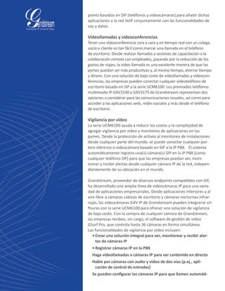 points basados en SIP (teléfonos y videocámaras) para añadir dichas
aplicaciones a la red VoIP conjuntamente con las funcionalidades de
voz y datos.
Videollamadas y videoconferencias
Tener una videoconferencia cara a cara y en tiempo real con un colega,
socio o cliente es tan fácil como marcar una llamada en el teléfono
de escritorio. Desde realizar llamadas y sesiones de capacitación a la
colaboración remota con empleados, pasando por la reducción de los
gastos de viajes, la video llamada es una excelente manera de que las
pymes puedan ser más productivas y, al mismo tiempo, ahorrar tiempo
y dinero. Con una solución de bajo costo de videollamadas y videocon-
ferencias, las empresas pueden conectar cualquier videoteléfono de
escritorio basado en SIP a la serie UCM6100. Los premiados teléfonos
multimedia IP GXV3140 y GXV3175 de Grandstream representan dos
opciones a considerar para las comunicaciones visuales, así como para
acceder a las aplicaciones web, redes sociales y más desde el teléfono
de escritorio.
Vigilancia por video
La serie UCM6100 ayuda a reducir los costos y la complejidad de
agregar vigilancia por video y monitoreo de aplicaciones en las
pymes. Desde la protección de activos al monitoreo de instalaciones
desde cualquier parte del mundo, se puede conectar cualquier por-
tero eléctrico o videocámara basado en SIP a la IP PBX.   El sistema
automáticamente registra una(s) cámara(s) SIP en la IP PBX (como
cualquier teléfono SIP) para que las empresas puedan ver, moni-
torear y recibir alertas desde cualquier cámara IP de la red, indepen-
dientemente de su ubicación en el mundo.
Grandstream, proveedor de diversos endpoints compatibles con SIP,
ha desarrollado una amplia línea de videocámaras IP para una varie-
dad de aplicaciones empresariales. Desde aplicaciones interiores y al
aire libre a cámaras cúbicas de escritorio y cámaras nocturnas infrar-
rojas, las videocámaras GXV IP de Grandstream pueden integrarse sin
fisuras con la serie UCM6100 para ofrecer una solución de vigilancia
de bajo costo. Con la compra de cualquier cámara de Grandstream,
las empresas reciben, sin cargo, el software de gestión de video
GSurf Pro, que controla hasta 36 cámaras en forma simultánea.
Las funcionalidades de vigilancia por video incluyen:	
•	Crear una solución integral para ver, monitorear y recibir aler-
tas de cámaras IP
•	Registrar cámaras IP en la PBX
Haga videollamadas a cámaras IP para ver contenido en directo
Hable por cámaras con audio y video de dos vías (p.ej., apli-
cación de control de entradas)
Se pueden configurar las cámaras IP para que llamen automáti-
 