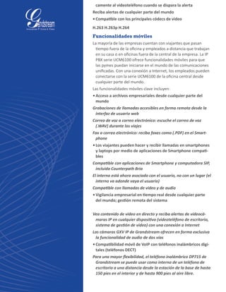 camente al videoteléfono cuando se dispara la alerta
Reciba alertas de cualquier parte del mundo
•	Compatible con los principales códecs de video
H.263 H.263p H.264
Funcionalidades móviles
La mayoría de las empresas cuentan con viajantes que pasan
tiempo fuera de la oficina y empleados a distancia que trabajan
en su casa o en oficinas fuera de la central de la empresa. La IP
PBX serie UCM6100 ofrece funcionalidades móviles para que
las pymes puedan iniciarse en el mundo de las comunicaciones
unificadas. Con una conexión a Internet, los empleados pueden
conectarse con la serie UCM6100 de la oficina central desde
cualquier parte del mundo.
Las funcionalidades móviles clave incluyen:
•	Acceso a archivos empresariales desde cualquier parte del
mundo
Grabaciones de llamadas accesibles en forma remota desde la
interfaz de usuario web
Correo de voz a correo electrónico: escuche el correo de voz
(.WAV) durante los viajes
Fax a correo electrónico: reciba faxes como (.PDF) en el Smart-
phone
•	Los viajantes pueden hacer y recibir llamadas en smartphones
y laptops por medio de aplicaciones de Smartphone compati-
bles
Compatible con aplicaciones de Smartphone y computadora SIP,
incluida Counterpath Bria
El interno está ahora asociado con el usuario, no con un lugar (el
interno va adonde vaya el usuario)
Compatible con llamadas de video y de audio
•	Vigilancia empresarial en tiempo real desde cualquier parte
del mundo; gestión remota del sistema
Vea contenido de video en directo y reciba alertas de videocá-
maras IP en cualquier dispositivo (videoteléfono de escritorio,
sistema de gestión de video) con una conexión a Internet
Las cámaras GXV IP de Grandstream ofrecen en forma exclusiva
la funcionalidad de audio de dos vías
•	Compatibilidad móvil de VoIP con teléfonos inalámbricos digi-
tales (teléfonos DECT)
Para una mayor flexibilidad, el teléfono inalámbrico DP715 de
Grandstream se puede usar como interno de un teléfono de
escritorio a una distancia desde la estación de la base de hasta
150 pies en el interior y de hasta 900 pies al aire libre.
 