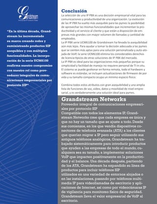 Conclusión
La selección de una IP PBX es una decisión empresarial vital para las
comunicaciones y productividad de una organización. La evolución
de las IP PBX ha vuelto más asequible para las pymes la posibilidad
de aprovechar las mismas funcionalidades que incrementan la pro-
ductividad y el servicio al cliente y que están a disposición de em-
presas más grandes con mayor volumen de llamadas y cantidad de
empleados.
La IP PBX serie UCM6100 de Grandstream ha llevado la asequibilidad
aún más lejos. Para ayudar a tomar la decisión adecuada a las pymes
que se sienten más aptas para una solución personalizada y auto-alo-
jada de VoIP, la serie UCM6100 elimina los considerables derechos
de licencia típicos de otras soluciones de IP PBX del mercado.
La IP PBX es ideal para las organizaciones más pequeñas porque su
simplicidad y facilidad de manejo no requiere personal de TI in situ.  
El sistema se puede gestionar en forma remota, todo el hardware y
software es estándar, se incluyen actualizaciones de firmware de por
vida y su tamaño compacto ocupa un mínimo espacio físico.
Combina todos estos atributos con gran asequibilidad y una amplia
lista de funciones de voz, video, datos y movilidad de nivel empre-
sarial, y es verdaderamente una solución ideal para pymes.
“En la última década, Grand-
stream ha incrementado
su marca creando redes y
suministrando productos SIP
asequibles y con múltiples
funcionalidades. La incorpo-
ración de la serie UCM6100
reafirma nuestro compromiso
con nuestro rol como prov-
eedores integrales de comu-
nicaciones empresariales por
protocolo SIP”
Grandstream Networks
Proveedor integral de comunicaciones empresari-
ales por protocolo SIP
Compatible con todos los elementos IP, Grand-
stream Networks cree que cada empresa es única y
que no hay un tamaño que se ajuste a todo. Desde
sus comienzos, en los que vendía dispositivos co-
nectores de telefonía avanzada (ATA) a los clientes
que querían migrar a IP pero seguir utilizando sus
antiguos teléfonos analógicos, Grandstream ha tra-
bajado sistemáticamente para introducir productos
que ayuden a las empresas de todo el mundo, cu-
alquiera sea su tamaño, a implementar soluciones
VoIP que impacten positivamente en la productivi-
dad y el balance. Una década después, partiendo
de los ATA, Grandstream ha expandido su línea de
productos para incluir teléfonos SIP
utilizados en una variedad de entornos alojados o
en las instalaciones, pasando por teléfonos multi-
media IP para videollamadas de escritorio y apli-
caciones de Internet, así como por videocámaras IP
de vigilancia para monitoreo físico de seguridad.
Grandstream lleva el valor empresarial de VoIP al
escritorio.
 
