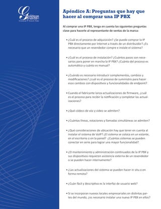 Apéndice A: Preguntas que hay que
hacer al comprar una IP PBX
Al comprar una IP PBX, tenga en cuenta las siguientes preguntas
clave para hacerle al representante de ventas de la marca:
•	¿Cuál es el proceso de adquisición? ¿Se puede comprar la IP
PBX directamente por Internet a través de un distribuidor? ¿Es
necesario que un revendedor compre e instale el sistema?
•	¿Cuál es el proceso de instalación? ¿Cuántos pasos son nece-
sarios para poner en marcha la IP PBX? ¿Cuánto del proceso es
automático y cuánto es manual?
•	¿Cuándo es necesario introducir complementos, cambios y
modificaciones? ¿cuál es el proceso de suministro para hacer
esos cambios con dispositivos y funcionalidades de endpoint?
•	Cuando el fabricante lanza actualizaciones de firmware, ¿cuál
es el proceso para recibir la notificación y completar las actual-
izaciones?
•	¿Qué códecs de voz y video se admiten?
•	¿Cuántas líneas, estaciones y llamadas simultáneas se admiten?
•	¿Qué consideraciones de ubicación hay que tener en cuenta al
instalar el sistema de VoIP? ¿El sistema se coloca en un estante,
en el escritorio o en la pared?  ¿Cuántos sistemas se pueden
conectar en serie para lograr una mayor funcionalidad?
•	¿El mantenimiento y administración continuados de la IP PBX y
sus dispositivos requieren asistencia externa de un revendedor
o se pueden hacer internamente?
•	¿Las actualizaciones del sistema se pueden hacer in situ o en
forma remota?
•	¿Cuán fácil y descriptiva es la interfaz de usuario web?
•	Si se incorporan nuevos locales empresariales en distintas par-
tes del mundo, ¿es necesario instalar una nueva IP PBX en ellos?  
 