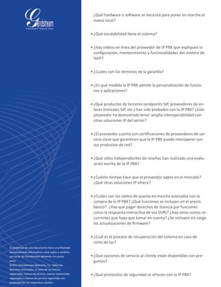 ¿Qué hardware o software se necesita para poner en marcha el
nuevo local?
•	¿Qué escalabilidad tiene el sistema?
•	¿Hay videos en línea del proveedor de IP PBX que expliquen la
configuración, mantenimiento y funcionalidades del sistema de
VoIP?
•	¿Cuáles son los términos de la garantía?
•	¿En qué medida la IP PBX admite la personalización de funcio-
nes y aplicaciones?
•	¿Qué productos de terceros (endpoints SIP, proveedores de en-
laces troncales SIP, etc.) han sido probados con la IP PBX? ¿Este
proveedor ha demostrado tener amplia interoperabilidad con
otras soluciones IP del sector?
•	¿El proveedor cuenta con certificaciones de proveedores de ser-
vicio clave que garanticen que la IP PBX puede interoperar con
sus productos de red?
•	¿Qué sitios independientes de reseñas han realizado una evalu-
ación escrita de la IP PBX?
•	¿Cuánto tiempo hace que el proveedor opera en el mercado?
¿Qué otras soluciones IP ofrece?
•	¿Cuáles son los costos de puesta en marcha asociados con la
compra de la IP PBX? ¿Qué funciones se incluyen en el precio
básico?  ¿Hay que pagar derechos de licencia por funciones
como la respuesta interactiva de voz (IVR)? ¿Hay otros costos re-
currentes que haya que tomar en cuenta? ¿Se incluyen sin cargo
las actualizaciones de firmware?
•	¿Cuál es el proceso de recuperación del sistema en caso de
corte de luz?
•	¿Qué opciones de servicio al cliente están disponibles con pre-
guntas?
•	¿Qué protocolos de seguridad se ofrecen con la IP PBX?
Asterisk is a registered trademark of Digium
El contenido de este documento tiene una finalidad
exclusivamente informativa y está sujeto a cambios
por parte de Grandstream Networks sin previo
aviso.
©2013 Grandstream Networks, Inc. Todos los
derechos reservados. El resto de las marcas
registradas, marcas de servicio, marcas comerciales
registradas o marcas de servicio registradas son
propiedad de sus respectivos dueños.
 