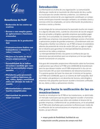 Introducción
La información es el alma de una organización. La comunicación
efectiva por medio de la trasmisión de información de ida y vuelta
es crucial para los canales internos y externos. Los sistemas de
comunicación comercial de una organización constituyen un compo-
nente central para trasmitir mensajes verbales y no verbales claros y
concisos entre los empleados, así como información de productos y
servicios a socios y clientes.
La tecnología de las comunicaciones ha avanzado mucho con respec-
to a algunas décadas atrás, cuando las soluciones de voz de vanguar-
dia eran privadas y dirigidas a grandes empresas que podían pagar
por ellas. En la actualidad, los sistemas empresariales de VoIP han
permitido que empresas más pequeñas obtengan acceso a funciones
y aplicaciones propias de grandes empresas, y Grandstream está con-
tribuyendo a facilitar ese esfuerzo. Las IP PBX se basan en estándares
abiertos de protocolo de inicio de sesión (SIP, por su sigla en inglés)
de la industria para garantizar la interoperabilidad de productos y
servicios en las redes y empresas.
La interoperabilidad brinda a las pymes la confianza de que las
soluciones que personalizan para sus empresas y en las que eligen
invertir funcionarán en conjunto.
Esta guía del comprador proporciona información sobre las funciones
y aplicaciones que ofrece la IP PBX serie UCM6100 de Grandstream
para los que deseen instalar una IP PBX empresarial in situ con en-
laces troncales SIP, ya sean revendedores de telecomunicaciones y
TI o quienes gustan de hacer las cosas por sí mismos en las pymes.
La IP PBX serie UCM6100, que es un sistema de VoIP asequible, fácil
de instalar y de gestionar y sin derechos de licencia, está dirigida a
empresas más pequeñas que buscan acceder a funciones unificadas
de voz, datos y video y aplicaciones móviles.
Un paso hacia la unificación de las co-
municaciones
Cuando se introdujeron las IP PBX en las instalaciones, se abrió todo
un mercado nuevo para que las pymes lograran acceder a funciones
y aplicaciones sofisticadas que antes solo estaban al alcance de las
grandes empresas. A diferencia de sus predecesoras, en la actualidad
las IP PBX están diseñadas para aumentar la eficiencia por medio de
la unificación de las comunicaciones en empresas con uno o varios
locales, ya que ofrecen:
•	 mayor grado de flexibilidad; facilidad de uso
•	adquisición sencilla; proceso de compra más fácil
Beneficios deVoIP
•	Reducción de los costos op-
erativos
•	Acceso a una amplia gama
de aplicaciones y funciones
avanzadas
•	Incremento de la productivi-
dad
•	Comunicaciones fiables con
trabajadores y clientes lo-
cales y remotos
•	Mejora en la toma de deci-
siones empresariales
•	Escalabilidad de la infrae-
structura a medida que cam-
bian las necesidades empre-
sariales
•	Plataforma para personali-
zar y unificar funciones de
voz, video, datos y movilidad
entre las oficinas de todo el
mundo
•	Mantenimiento y adminis-
tración simplificados
•	Oportunidad de prestar un
mejor servicio
 