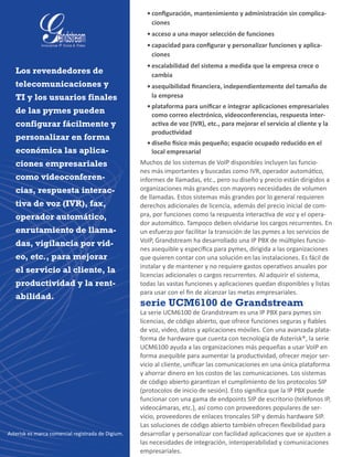 •	configuración, mantenimiento y administración sin complica-
ciones
•	acceso a una mayor selección de funciones
•	capacidad para configurar y personalizar funciones y aplica-
ciones
•	escalabilidad del sistema a medida que la empresa crece o
cambia
•	asequibilidad financiera, independientemente del tamaño de
la empresa
•	plataforma para unificar e integrar aplicaciones empresariales
como correo electrónico, videoconferencias, respuesta inter-
activa de voz (IVR), etc., para mejorar el servicio al cliente y la
productividad
•	diseño físico más pequeño; espacio ocupado reducido en el
local empresarial
Muchos de los sistemas de VoIP disponibles incluyen las funcio-
nes más importantes y buscadas como IVR, operador automático,
informes de llamadas, etc., pero su diseño y precio están dirigidos a
organizaciones más grandes con mayores necesidades de volumen
de llamadas. Estos sistemas más grandes por lo general requieren
derechos adicionales de licencia, además del precio inicial de com-
pra, por funciones como la respuesta interactiva de voz y el opera-
dor automático. Tampoco deben olvidarse los cargos recurrentes. En
un esfuerzo por facilitar la transición de las pymes a los servicios de
VoIP, Grandstream ha desarrollado una IP PBX de múltiples funcio-
nes asequible y específica para pymes, dirigida a las organizaciones
que quieren contar con una solución en las instalaciones. Es fácil de
instalar y de mantener y no requiere gastos operativos anuales por
licencias adicionales o cargos recurrentes. Al adquirir el sistema,
todas las vastas funciones y aplicaciones quedan disponibles y listas
para usar con el fin de alcanzar las metas empresariales.
serie UCM6100 de Grandstream
La serie UCM6100 de Grandstream es una IP PBX para pymes sin
licencias, de código abierto, que ofrece funciones seguras y fiables
de voz, video, datos y aplicaciones móviles. Con una avanzada plata-
forma de hardware que cuenta con tecnología de Asterisk®, la serie
UCM6100 ayuda a las organizaciones más pequeñas a usar VoIP en
forma asequible para aumentar la productividad, ofrecer mejor ser-
vicio al cliente, unificar las comunicaciones en una única plataforma
y ahorrar dinero en los costos de las comunicaciones. Los sistemas
de código abierto garantizan el cumplimiento de los protocolos SIP
(protocolos de inicio de sesión). Esto significa que la IP PBX puede
funcionar con una gama de endpoints SIP de escritorio (teléfonos IP,
videocámaras, etc.), así como con proveedores populares de ser-
vicio, proveedores de enlaces troncales SIP y demás hardware SIP.
Las soluciones de código abierto también ofrecen flexibilidad para
desarrollar y personalizar con facilidad aplicaciones que se ajusten a
las necesidades de integración, interoperabilidad y comunicaciones
empresariales.
Los revendedores de
telecomunicaciones y
TI y los usuarios finales
de las pymes pueden
configurar fácilmente y
personalizar en forma
económica las aplica-
ciones empresariales
como videoconferen-
cias, respuesta interac-
tiva de voz (IVR), fax,
operador automático,
enrutamiento de llama-
das, vigilancia por vid-
eo, etc., para mejorar
el servicio al cliente, la
productividad y la rent-
abilidad.
Asterisk es marca comercial registrada de Digium.
 