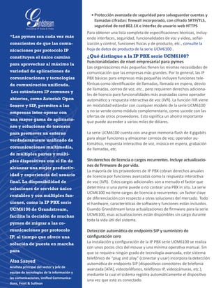 •	Protección avanzada de seguridad para salvaguardar cuentas y
llamadas cifradas: firewall incorporado, con cifrado SRTP/TLS,
seguridad de red 802.1X e interfaz de usuario web HTTPS
Para obtener una lista completa de especificaciones técnicas, incluy-
endo interfaces, seguridad, funcionalidades de voz y video, señal-
ización y control, funciones físicas y de producto, etc., consulte la
hoja de datos de producto de la serie UCM6100 .
¿Qué distingue a la IP PBX serie UCM6100?
Funcionalidades de nivel empresarial para pymes
Las organizaciones más pequeñas tienen las mismas necesidades de
comunicación que las empresas más grandes. Por lo general, las IP
PBX básicas para empresas más pequeñas incluyen funciones tele-
fónicas como identificación de llamadas, llamada en espera, desvío
de llamadas, correo de voz, etc., pero requieren derechos adiciona-
les de licencia para funcionalidades más avanzadas como operador
automático y respuesta interactiva de voz (IVR). La función IVR viene
en modalidad estándar con cualquier modelo de la serie UCM6100
y no se vende como módulo complementario, como sucede con las
ofertas de otros proveedores. Esto significa un ahorro importante
que puede ascender a varios miles de dólares.
La serie UCM6100 cuenta con una gran memoria flash de 4 gigabits
para alojar funciones y almacenar correos de voz, operador au-
tomático, respuesta interactiva de voz, música en espera, grabación
de llamadas, etc.
Sin derechos de licencia o cargos recurrentes. Incluye actualizacio-
nes de firmware de por vida.
La mayoría de los proveedores de IP PBX cobran derechos anuales
de licencia por funciones avanzadas como la respuesta interactiva
de voz (IVR).  Estos cargos adicionales son a menudo el factor que
determina si una pyme puede o no costear una PBX in situ. La serie
UCM6100 no tiene cargos de licencia o recurrentes: un factor clave
de diferenciación con respecto a otras soluciones del mercado. Todo
el hardware, características de software y funciones están incluidos.
Cuando Grandstream lanza actualizaciones de firmware para la serie
UCM6100, esas actualizaciones están disponibles sin cargo durante
toda la vida útil del sistema.
Detección automática de endpoints SIP y suministro de
configuración cero
La instalación y configuración de la IP PBX serie UCM6100 se realiza
con unos pocos clics del mouse y una mínima operativa manual. Sin
que se requiera ningún grado de tecnología avanzada, este sistema
telefónico de “plug and play” (conectar y usar) incorpora la detección
automática de endpoints SIP (dispositivos conectores de telefonía
avanzada [ATA], videoteléfonos, teléfonos IP, videocámaras, etc.),
mediante la cual el sistema registra automáticamente el dispositivo
una vez que este es conectado.
“Las pymes son cada vez más
conscientes de que las comu-
nicaciones por protocolo IP
constituyen el único camino
para aprovechar al máximo la
variedad de aplicaciones de
comunicaciones y tecnologías
de comunicación unificada.
Los estándares IP comunes y
abiertos, como Asterisk Open
Source y SIP, permiten a las
empresas inter-operar con
una mayor gama de aplicacio-
nes y soluciones de terceros
para promover un entorno
verdaderamente unificado de
comunicaciones multimedia,
de múltiples partes y múlti-
ples dispositivos con el fin de
alcanzar una mejor productiv-
idad y experiencia del usuario
final. La disponibilidad de
soluciones de servidor único
rentables y con múltiples fun-
ciones, como la IP PBX serie
UCM6100 de Grandstream,
facilita la decisión de muchas
pymes de migrar a las co-
municaciones por protocolo
IP, al tiempo que ofrece una
solución de puesta en marcha
para
Alaa Saayed
Analista principal del sector y jefe de
equipo de tecnologías de la información y
las comunicaciones, Unified Communica-
tions, Frost & Sullivan
 