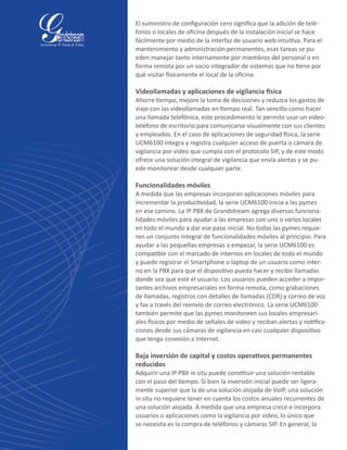 El suministro de configuración cero significa que la adición de telé-
fonos o locales de oficina después de la instalación inicial se hace
fácilmente por medio de la interfaz de usuario web intuitiva. Para el
mantenimiento y administración permanentes, esas tareas se pu-
eden manejar tanto internamente por miembros del personal o en
forma remota por un socio integrador de sistemas que no tiene por
qué visitar físicamente el local de la oficina.
Videollamadas y aplicaciones de vigilancia física
Ahorre tiempo, mejore la toma de decisiones y reduzca los gastos de
viaje con las videollamadas en tiempo real. Tan sencillo como hacer
una llamada telefónica, este procedimiento le permite usar un video-
teléfono de escritorio para comunicarse visualmente con sus clientes
y empleados. En el caso de aplicaciones de seguridad física, la serie
UCM6100 integra y registra cualquier acceso de puerta o cámara de
vigilancia por video que cumpla con el protocolo SIP, y de este modo
ofrece una solución integral de vigilancia que envía alertas y se pu-
ede monitorear desde cualquier parte.
Funcionalidades móviles
A medida que las empresas incorporan aplicaciones móviles para
incrementar la productividad, la serie UCM6100 inicia a las pymes
en ese camino. La IP PBX de Grandstream agrega diversas funciona-
lidades móviles para ayudar a las empresas con uno o varios locales
en todo el mundo a dar ese paso inicial. No todas las pymes requie-
ren un conjunto integral de funcionalidades móviles al principio. Para
ayudar a las pequeñas empresas a empezar, la serie UCM6100 es
compatible con el marcado de internos en locales de todo el mundo
y puede registrar el Smartphone o laptop de un usuario como inter-
no en la PBX para que el dispositivo pueda hacer y recibir llamadas
donde sea que esté el usuario. Los usuarios pueden acceder a impor-
tantes archivos empresariales en forma remota, como grabaciones
de llamadas, registros con detalles de llamadas (CDR) y correo de voz
y fax a través del reenvío de correo electrónico. La serie UCM6100
también permite que las pymes monitoreen sus locales empresari-
ales físicos por medio de señales de video y reciban alertas y notifica-
ciones desde sus cámaras de vigilancia en casi cualquier dispositivo
que tenga conexión a Internet.
Baja inversión de capital y costos operativos permanentes
reducidos
Adquirir una IP PBX in situ puede constituir una solución rentable
con el paso del tiempo. Si bien la inversión inicial puede ser ligera-
mente superior que la de una solución alojada de VoIP, una solución
in situ no requiere tener en cuenta los costos anuales recurrentes de
una solución alojada. A medida que una empresa crece e incorpora
usuarios o aplicaciones como la vigilancia por video, lo único que
se necesita es la compra de teléfonos y cámaras SIP. En general, la
 