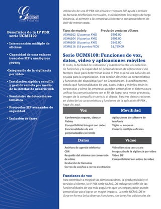 utilización de una IP PBX con enlaces troncales SIP ayuda a reducir
las facturas telefónicas mensuales, especialmente los cargos de larga
distancia, al permitir a las empresas conectarse con proveedores de
VoIP de menor costo.
Tipos de modelo		 Precio de venta en dólares
UCM6102  (2 puertos FXO)  	 	 $399.00
UCM6104  (4 puertos FXO)  	 	 $499.00
UCM6108  (8 puertos FXO)  	 	 $949.00
UCM6116  (16 puertos FXO) 	 	 $1,799.00
Serie UCM6100: Funciones de voz,
datos, video y aplicaciones móviles
El costo, la facilidad de instalación y mantenimiento, el contenido
de funciones y la capacidad de personalización de aplicaciones son
factores clave para determinar si una IP PBX es o no una solución ad-
ecuada para la organización. Esta sección describe las características
y funciones del dispositivo VoIP de Grandstream. Específicamente,
detalla qué funcionalidades de voz, datos, video y móviles están in-
corporadas y cómo las empresas pueden personalizar el sistema para
unificar las comunicaciones con el fin de lograr una mejor presencia,
imagen de la compañía y servicio al cliente. Para ver demostraciones
en video de las características y funciones de la aplicación IP PBX ,
haga clic aquí.
Funciones de voz
Para contribuir a mejorar las comunicaciones, la productividad y el
servicio al cliente, la IP PBX serie UCM6100 incluye un sinfín de las
funcionalidades de voz más populares que una organización puede
personalizar para lograr un mayor impacto. La serie UCM6100 in-
cluye en forma única diversas funciones, sin derechos adicionales de
Beneficios de la IP PBX
serie UCM6100
•	Interconexión múltiple de
oficinas
•	Capacidad de usar enlaces
troncales SIP y analógicos
(PSTN)
•Integración de la vigilancia
por video
•	Instalación rápida y sencilla
y gestión remota por medio
de la interfaz de usuario web
•	Suministro de detección au-
tomática
•	Protocolos SIP avanzados de
seguridad
•	Inclusión de faxes Conferencias seguras, claras y
fiables
Compatibilidad integral con códec
Funcionalidades de voz
personalizables sin límite
Voz
Datos
Movilidad
Video
Archivos de agenda telefónica
CDR
Respaldo del sistema con conversión
de códec
Grabación de llamadas
Correo de voz/fax a correo electrónico
Aplicaciones de software de
telefonía
Vigile su empresa
Conecte múltiples oficinas
Videollamadas cara a cara
Integración de la vigilancia por video
Video SIP
Compatibilidad con códec de video
 