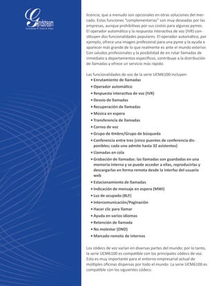 licencia, que a menudo son opcionales en otras soluciones del mer-
cado. Estas funciones “complementarias” son muy deseadas por las
empresas, aunque prohibitivas por sus costos para algunas pymes.
El operador automático y la respuesta interactiva de voz (IVR) con-
stituyen dos funcionalidades populares. El operador automático, por
ejemplo, ofrece una imagen profesional para una pyme y la ayuda a
aparecer más grande de lo que realmente es ante el mundo exterior.
Con saludos profesionales y la posibilidad de en rutar llamadas de
inmediato a departamentos específicos, contribuye a la distribución
de llamadas y ofrece un servicio más rápido.
Las funcionalidades de voz de la serie UCM6100 incluyen:
•	Enrutamiento de llamadas
•	Operador automático
•	Respuesta interactiva de voz (IVR)
•	Desvío de llamadas
•	Recuperación de llamadas
•	Música en espera
•	Transferencia de llamadas
•	Correo de voz
•	Grupo de timbre/Grupo de búsqueda
•	Conferencia entre tres (cinco puentes de conferencia dis-
ponibles; cada uno admite hasta 32 asistentes)
•	Llamadas en cola
•	Grabación de llamadas: las llamadas son guardadas en una
memoria interna y se puede acceder a ellas, reproducirlas y
descargarlas en forma remota desde la interfaz del usuario
web
•	Estacionamiento de llamadas
•	Indicación de mensaje en espera (MWI)
•	Luz de ocupado (BLF)
•	Intercomunicación/Paginación
•	Hacer clic para llamar
•	Ayuda en varios idiomas
•	Retención de llamada
•	No molestar (DND)
•	Marcado remoto de internos
Los códecs de voz varían en diversas partes del mundo; por lo tanto,
la serie UCM6100 es compatible con los principales códecs de voz.
Esto es muy importante para el entorno empresarial actual de
múltiples oficinas dispersas por todo el mundo. La serie UCM6100 es
compatible con los siguientes códecs:
 