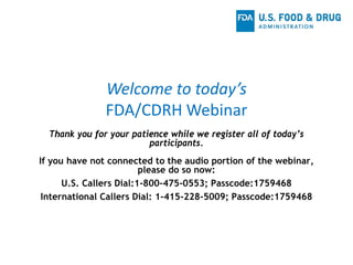 Welcome to today’s
FDA/CDRH Webinar
Thank you for your patience while we register all of today’s
participants.
If you have not connected to the audio portion of the webinar,
please do so now:
U.S. Callers Dial:1-800-475-0553; Passcode:1759468
International Callers Dial: 1-415-228-5009; Passcode:1759468
 
