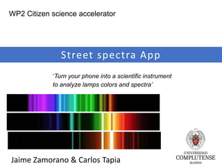 Jaime Zamorano & Carlos Tapia
Street spectra App
‘Turn your phone into a scientific instrument
to analyze lamps colors and spectra’
WP2 Citizen science accelerator
 