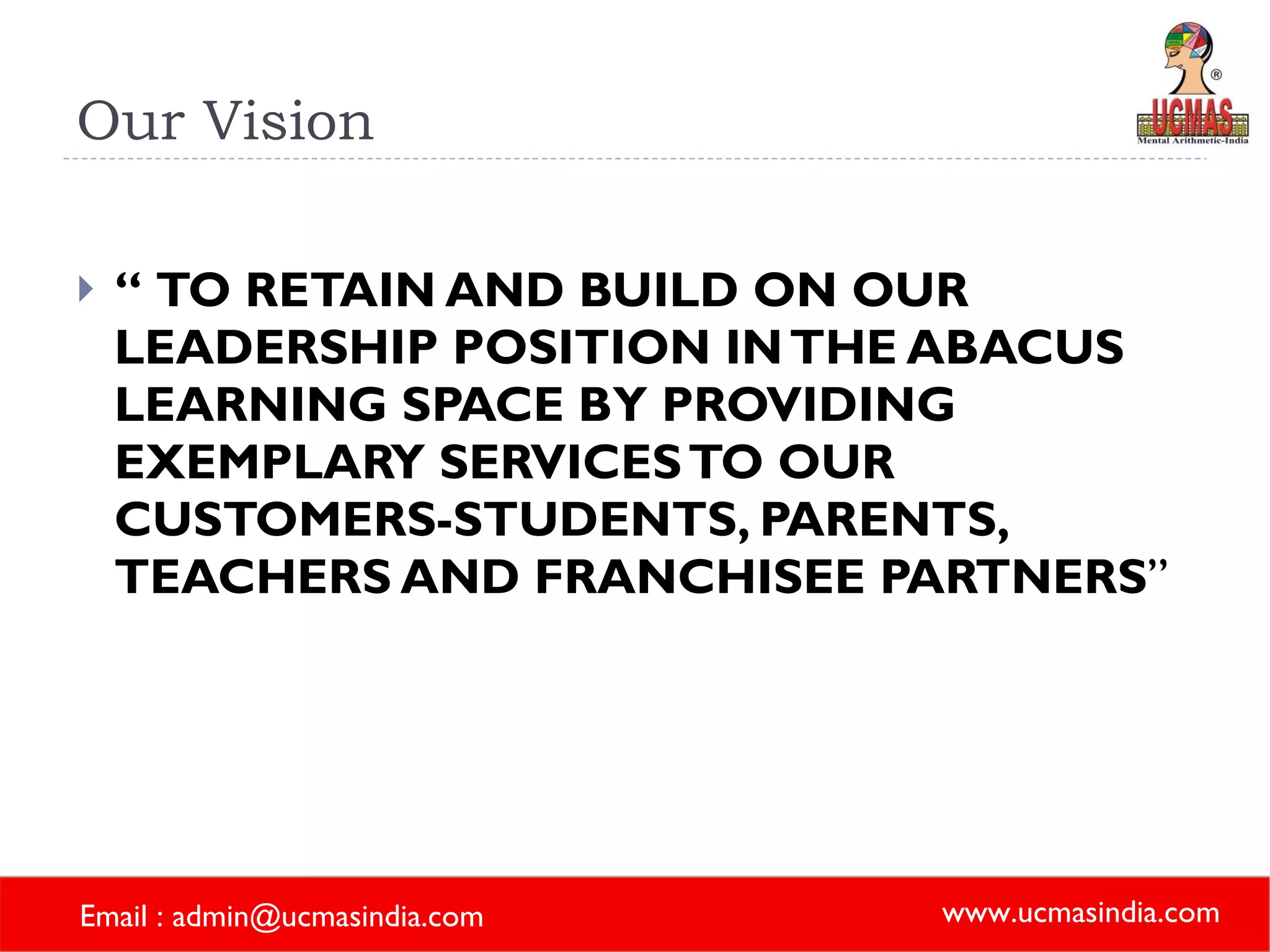 Our Vision “  TO RETAIN AND BUILD ON OUR LEADERSHIP POSITION IN THE ABACUS LEARNING SPACE BY PROVIDING EXEMPLARY SERVICES TO OUR CUSTOMERS-STUDENTS, PARENTS, TEACHERS AND FRANCHISEE PARTNERS ” 
