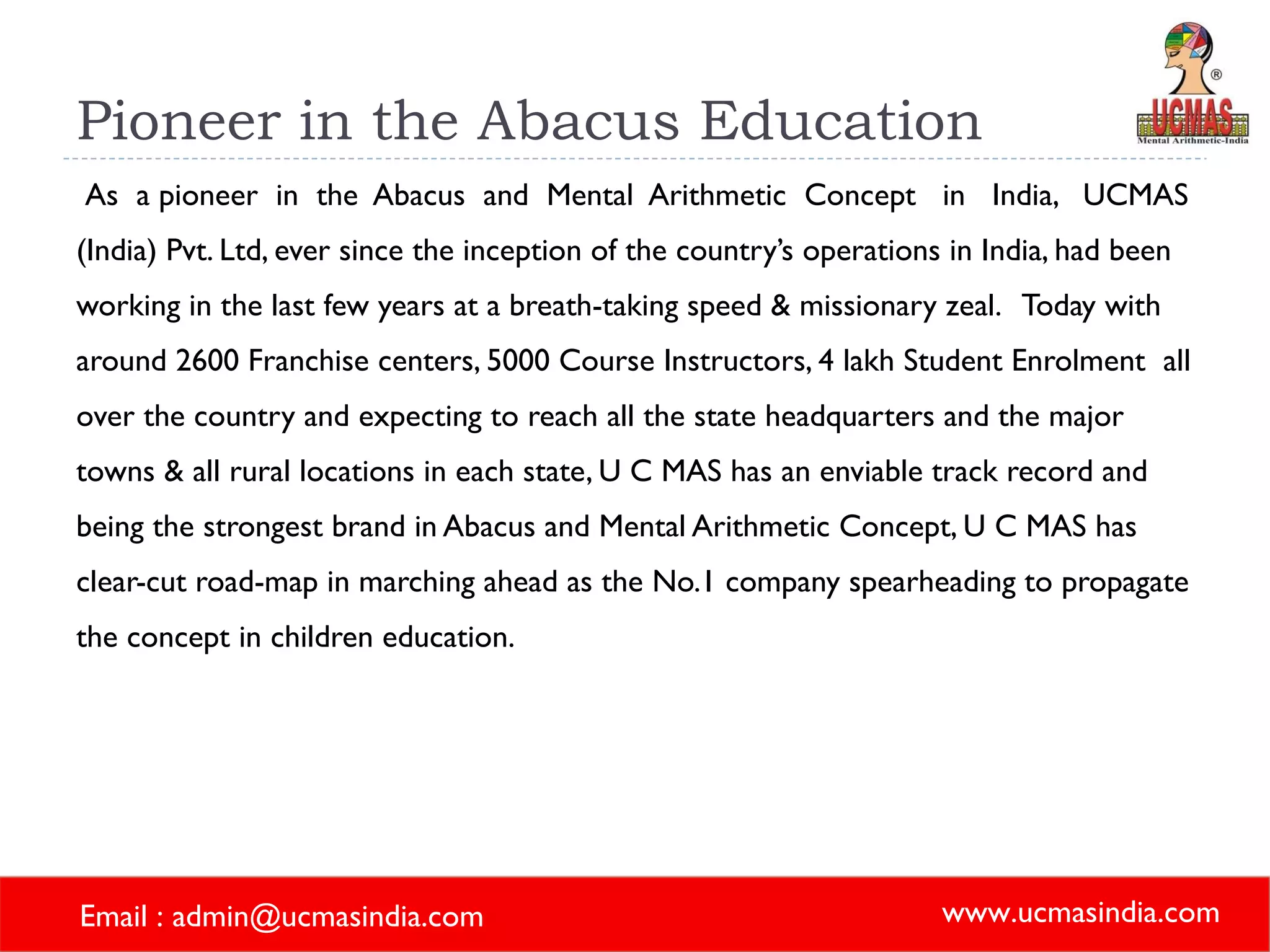 Pioneer in the Abacus Education As  a pioneer  in  the  Abacus  and  Mental  Arithmetic  Concept  in  India,  UCMAS (India) Pvt. Ltd, ever since the inception of the country’s operations in India, had been working in the last few years at a breath-taking speed & missionary zeal.  Today with around 2600 Franchise centers, 5000 Course Instructors, 4 lakh Student Enrolment  all over the country and expecting to reach all the state headquarters and the major towns & all rural locations in each state, U C MAS has an enviable track record and being the strongest brand in Abacus and Mental Arithmetic Concept, U C MAS has clear-cut road-map in marching ahead as the No.1 company spearheading to propagate the concept in children education.    