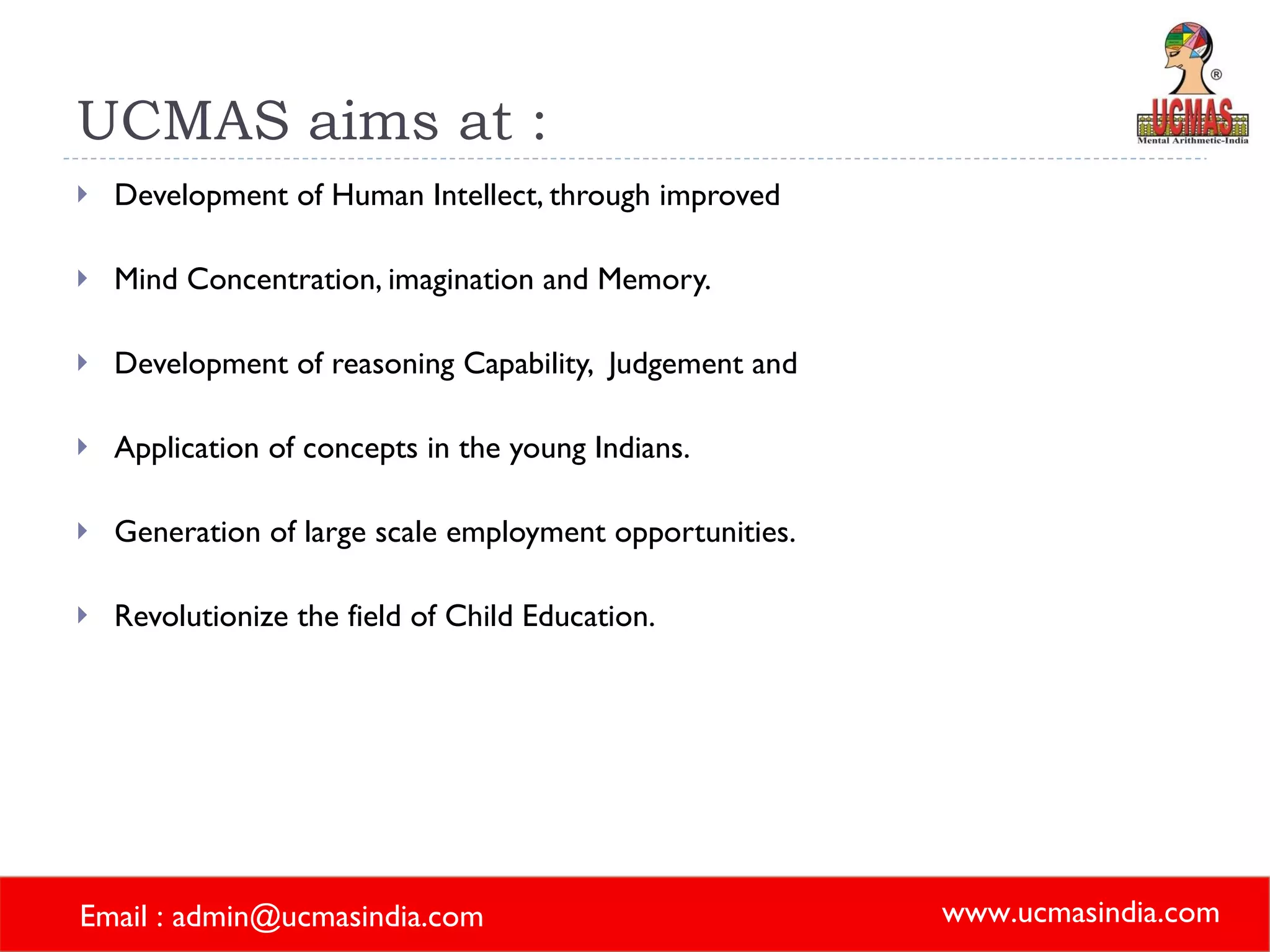 UCMAS aims at :  Development of Human Intellect, through improved  Mind Concentration, imagination and Memory. Development of reasoning Capability,  Judgement and  Application of concepts in the young Indians. Generation of large scale employment opportunities. Revolutionize the field of Child Education. 