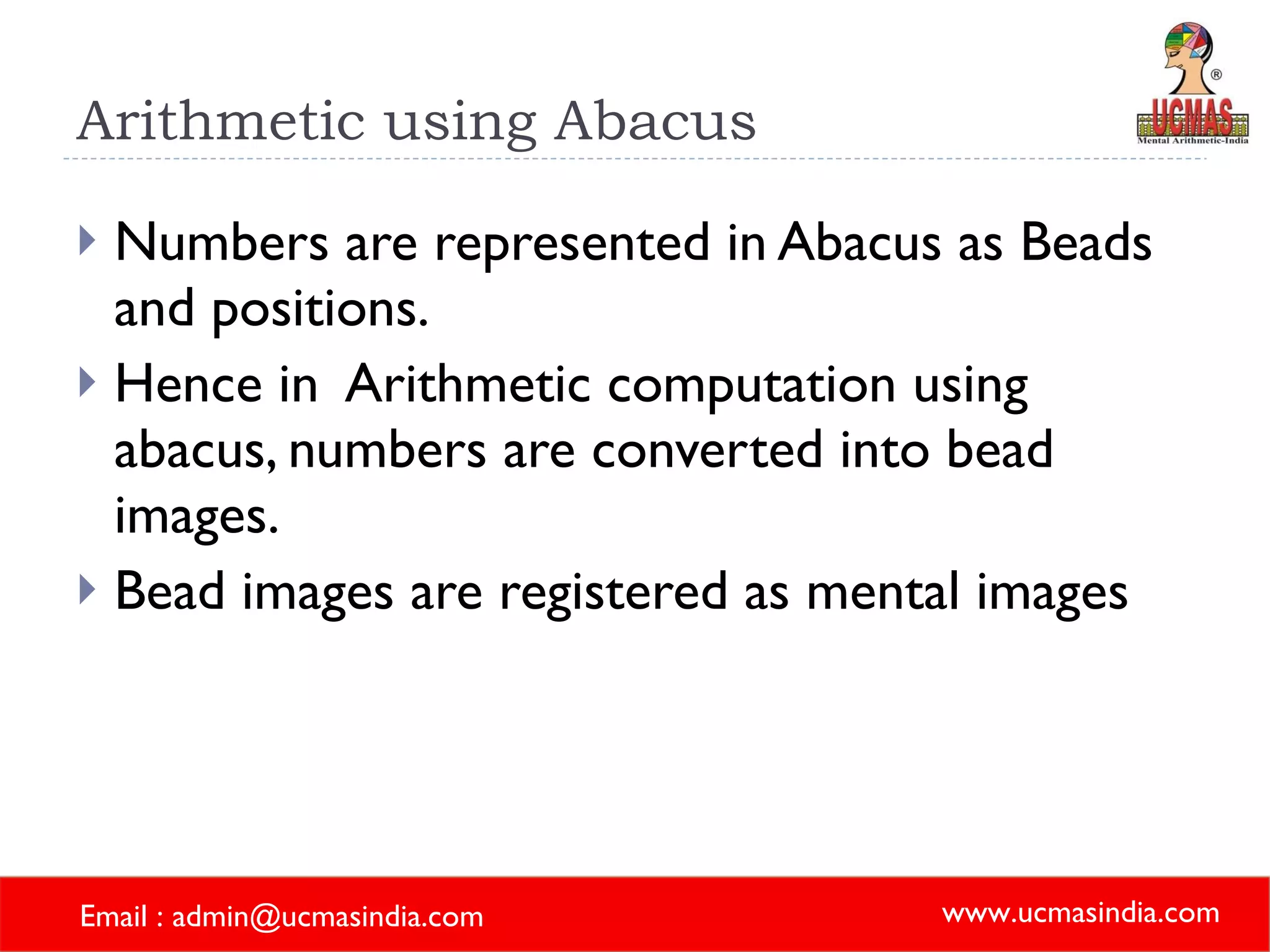 Arithmetic using Abacus Numbers are represented in Abacus as Beads and positions. Hence in  Arithmetic computation using abacus, numbers are converted into bead images. Bead images are registered as mental images 