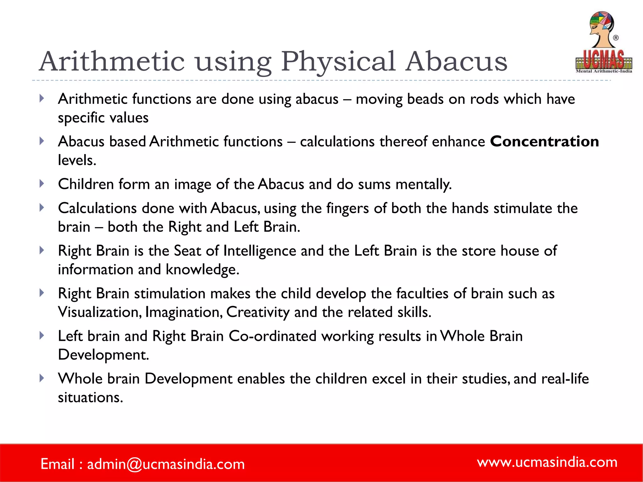 Arithmetic using Physical Abacus Arithmetic functions are done using abacus – moving beads on rods which have specific values  Abacus based Arithmetic functions – calculations thereof enhance  Concentration  levels. Children form an image of the Abacus and do sums mentally. Calculations done with Abacus, using the fingers of both the hands stimulate the brain – both the Right and Left Brain. Right Brain is the Seat of Intelligence and the Left Brain is the store house of information and knowledge. Right Brain stimulation makes the child develop the faculties of brain such as Visualization, Imagination, Creativity and the related skills.  Left brain and Right Brain Co-ordinated working results in Whole Brain Development. Whole brain Development enables the children excel in their studies, and real-life situations. 