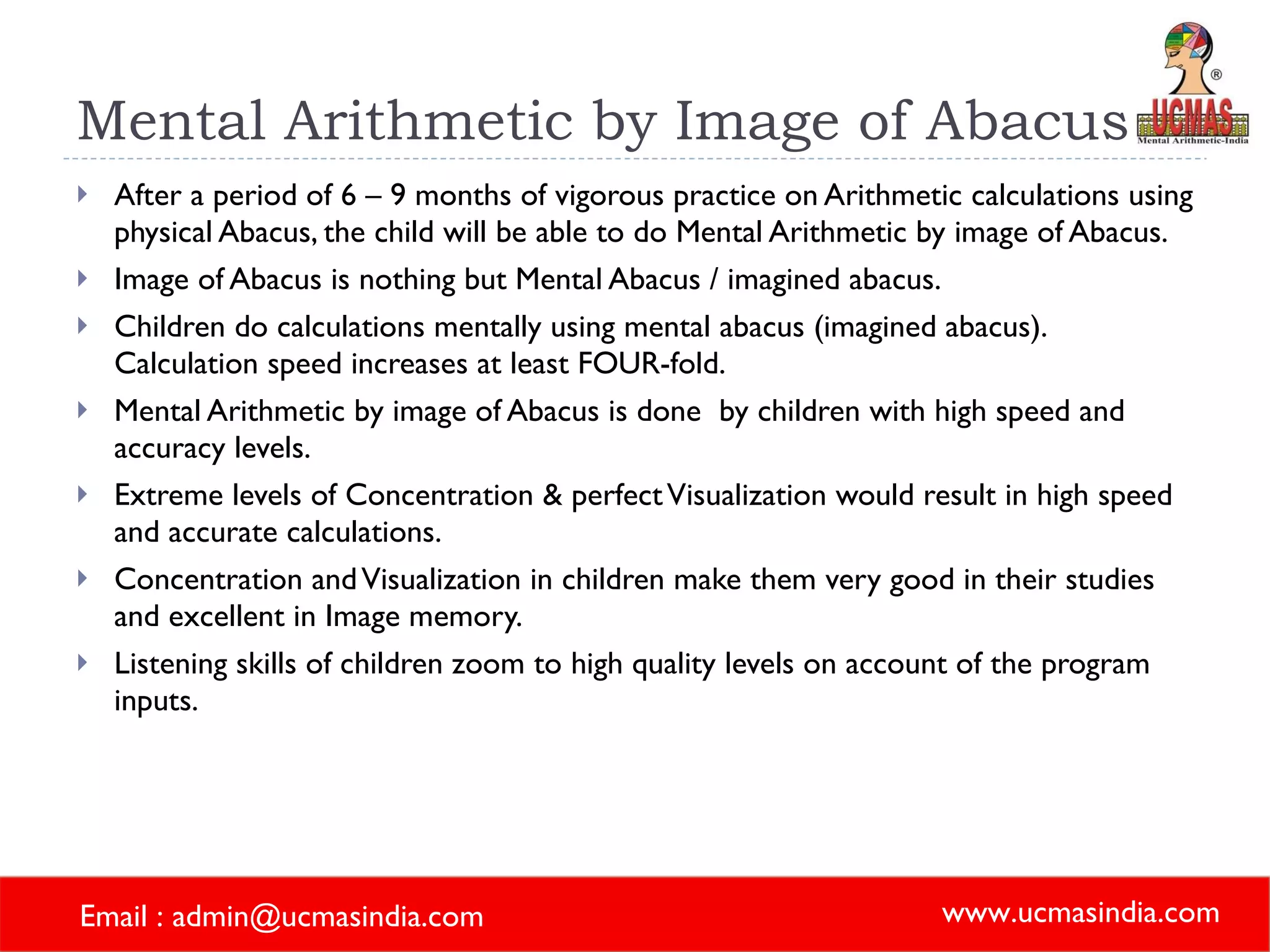 Mental Arithmetic by Image of Abacus After a period of 6 – 9 months of vigorous practice on Arithmetic calculations using physical Abacus, the child will be able to do Mental Arithmetic by image of Abacus. Image of Abacus is nothing but Mental Abacus / imagined abacus. Children do calculations mentally using mental abacus (imagined abacus).  Calculation speed increases at least FOUR-fold. Mental Arithmetic by image of Abacus is done  by children with high speed and accuracy levels. Extreme levels of Concentration & perfect Visualization would result in high speed and accurate calculations.  Concentration and Visualization in children make them very good in their studies and excellent in Image memory. Listening skills of children zoom to high quality levels on account of the program inputs.  