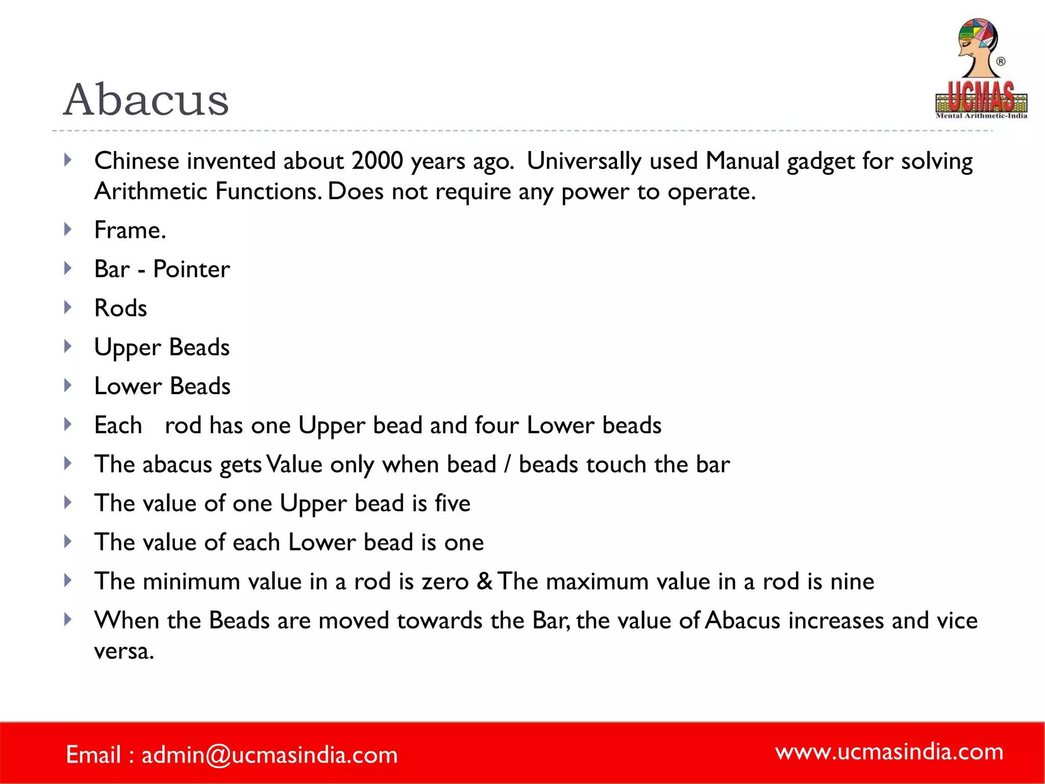 Abacus  Chinese invented about 2000 years ago.  Universally used Manual gadget for solving Arithmetic Functions. Does not require any power to operate. Frame. Bar - Pointer Rods Upper Beads Lower Beads Each  rod has one Upper bead and four Lower beads The abacus gets Value only when bead / beads touch the bar The value of one Upper bead is five The value of each Lower bead is one The minimum value in a rod is zero & The maximum value in a rod is nine When the Beads are moved towards the Bar, the value of Abacus increases and vice versa.  