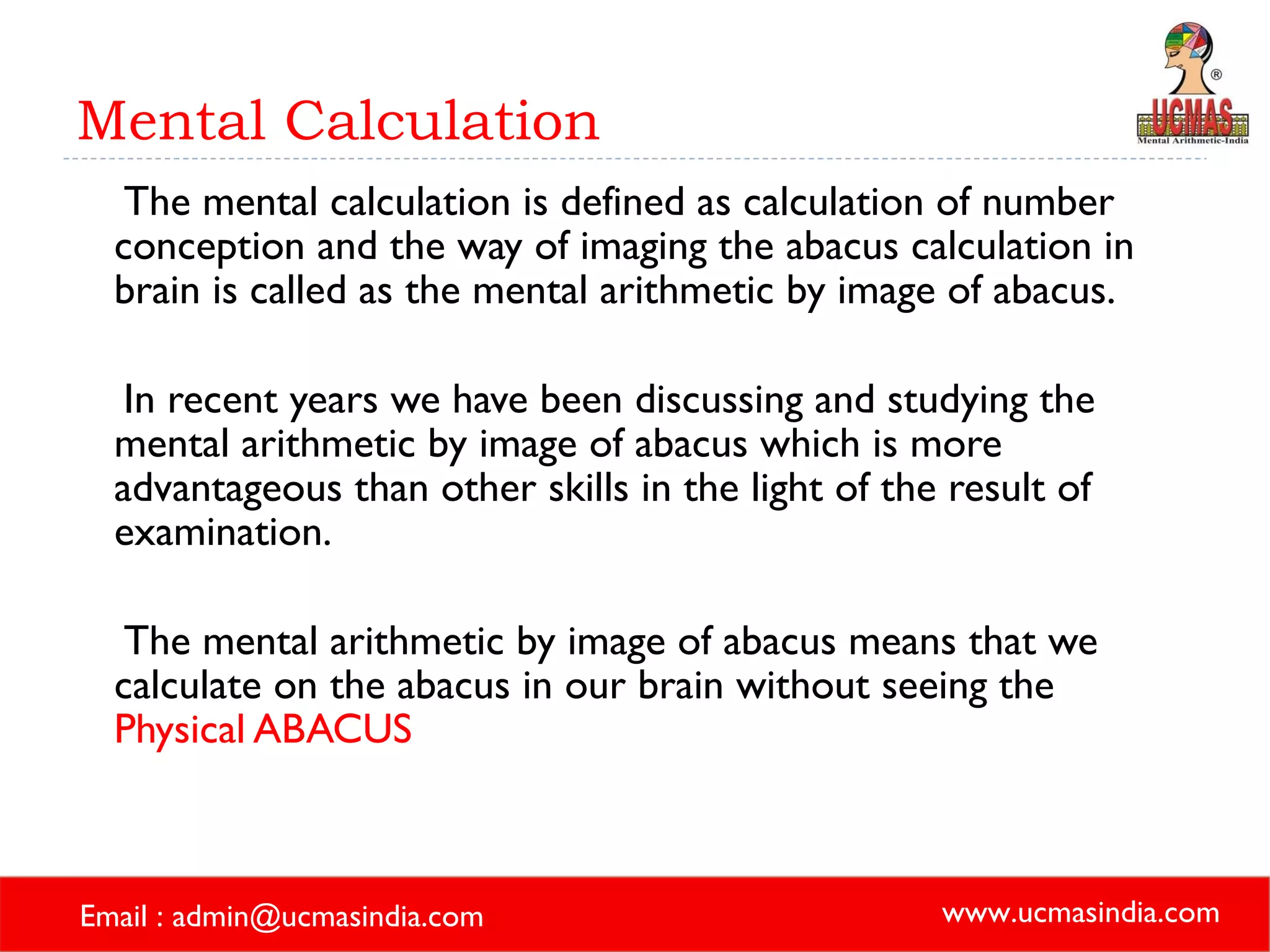 Mental Calculation The mental calculation is defined as calculation of number conception and the way of imaging the abacus calculation in brain is called as the mental arithmetic by image of abacus.  In recent years we have been discussing and studying the mental arithmetic by image of abacus which is more advantageous than other skills in the light of the result of examination. The mental arithmetic by image of abacus means that we calculate on the abacus in our brain without seeing the  Physical ABACUS 