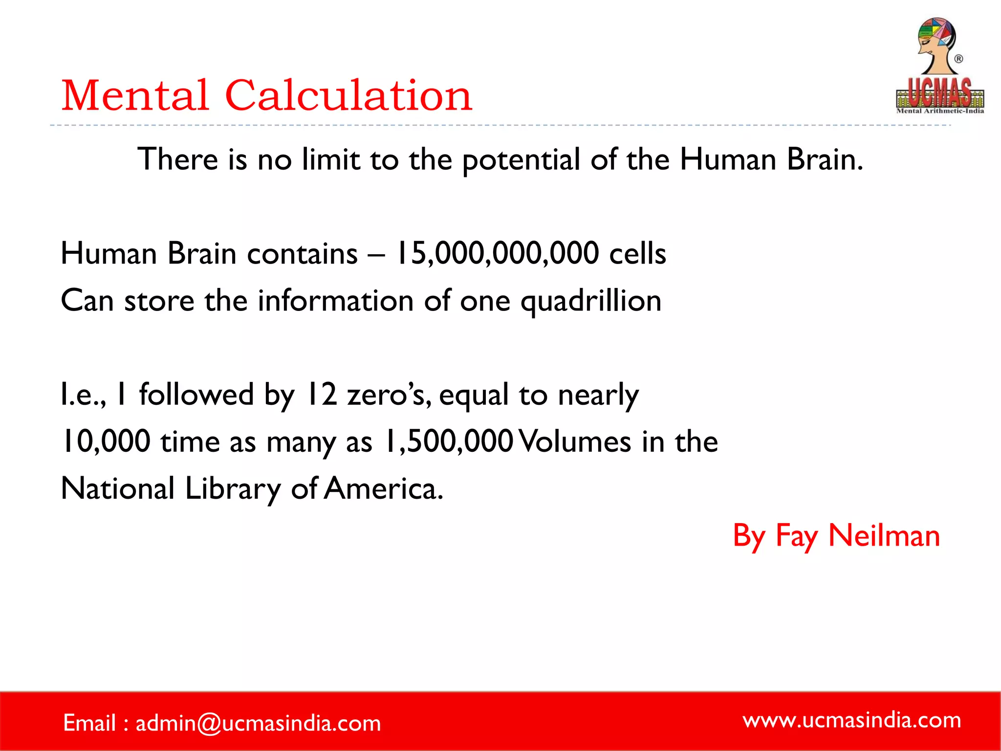 Mental Calculation There is no limit to the potential of the Human Brain. Human Brain contains – 15,000,000,000 cells Can store the information of one quadrillion  I.e., 1 followed by 12 zero’s, equal to nearly  10,000 time as many as 1,500,000 Volumes in the  National Library of America. By Fay Neilman 