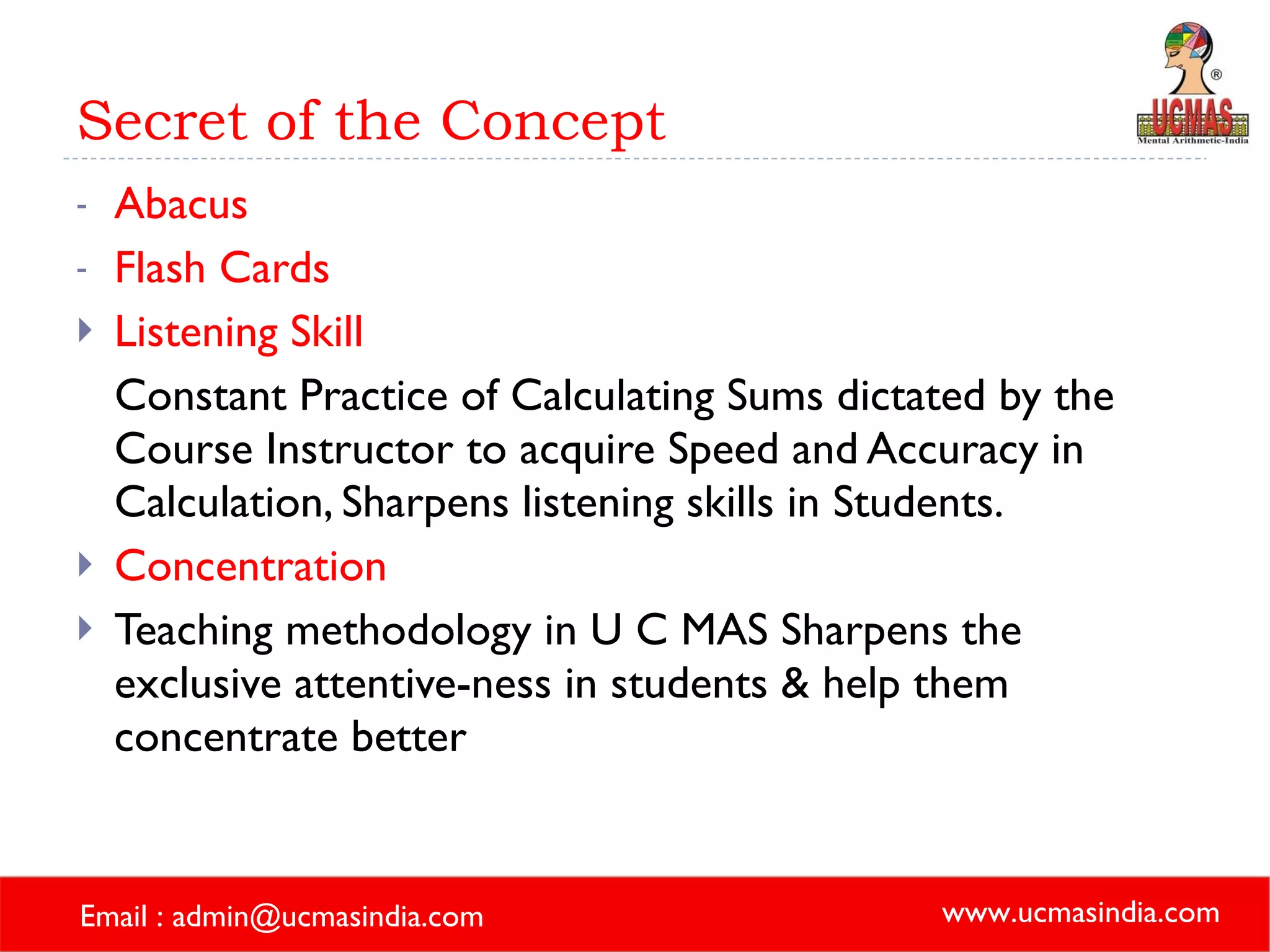 Secret of the Concept Abacus Flash Cards Listening Skill Constant Practice of Calculating Sums dictated by the Course Instructor to acquire Speed and Accuracy in Calculation, Sharpens listening skills in Students. Concentration Teaching methodology in U C MAS Sharpens the exclusive attentive-ness in students & help them concentrate better 