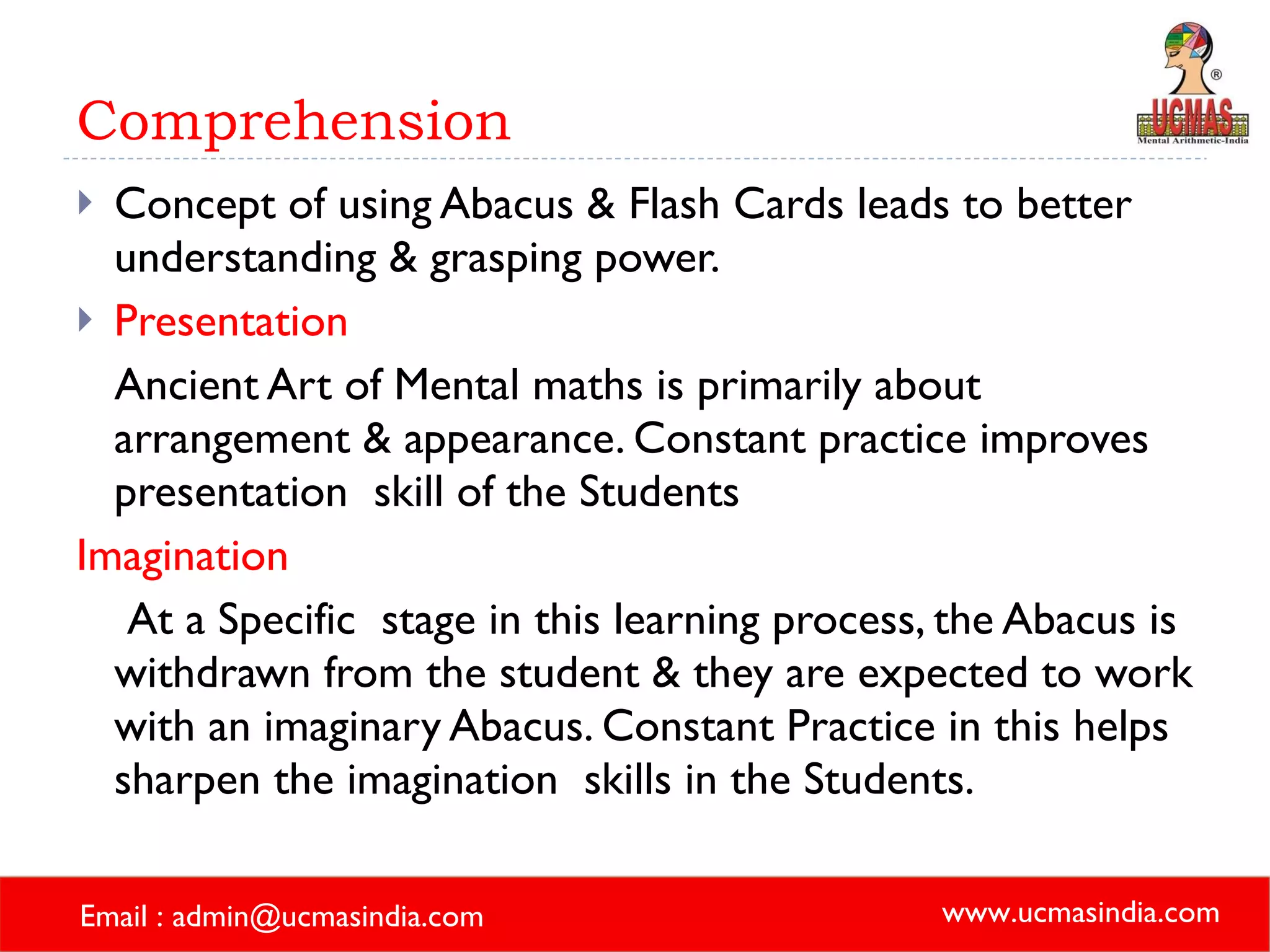 Comprehension Concept of using Abacus & Flash Cards leads to better understanding & grasping power. Presentation Ancient Art of Mental maths is primarily about arrangement & appearance. Constant practice improves presentation  skill of the Students Imagination At a Specific  stage in this learning process, the Abacus is withdrawn from the student & they are expected to work with an imaginary Abacus. Constant Practice in this helps sharpen the imagination  skills in the Students. 