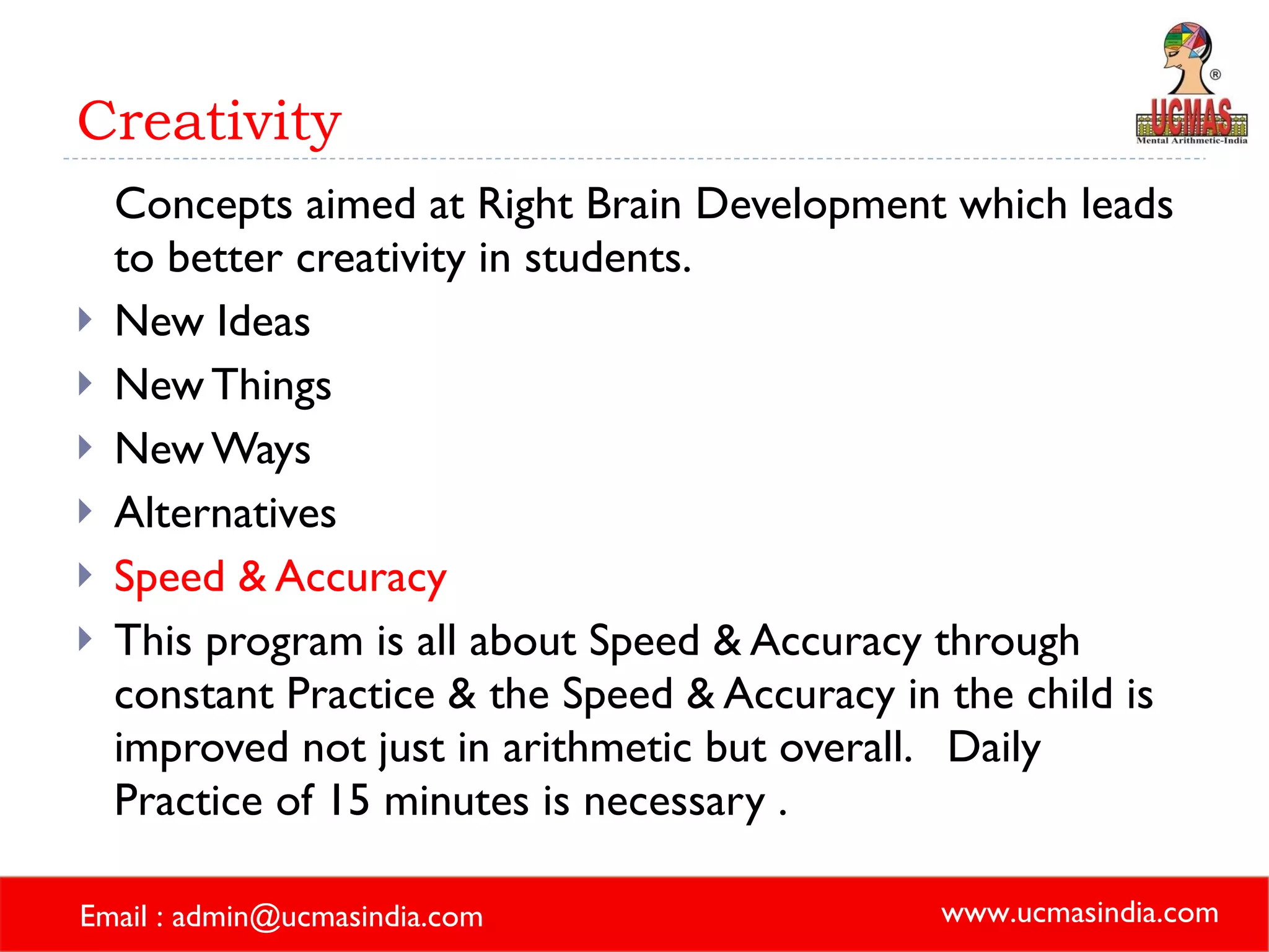 Creativity Concepts aimed at Right Brain Development which leads to better creativity in students. New Ideas  New Things New Ways Alternatives Speed & Accuracy This program is all about Speed & Accuracy through constant Practice & the Speed & Accuracy in the child is improved not just in arithmetic but overall.  Daily Practice of 15 minutes is necessary . 