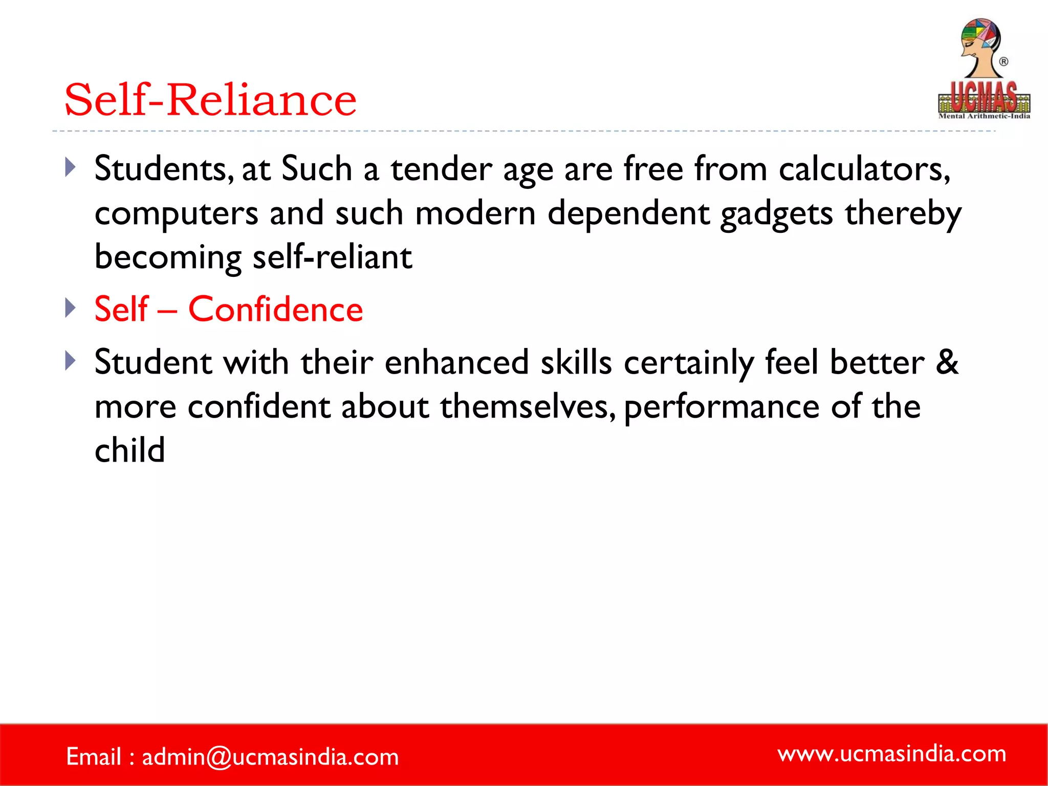 Self-Reliance Students, at Such a tender age are free from calculators, computers and such modern dependent gadgets thereby becoming self-reliant Self – Confidence Student with their enhanced skills certainly feel better & more confident about themselves, performance of the child 