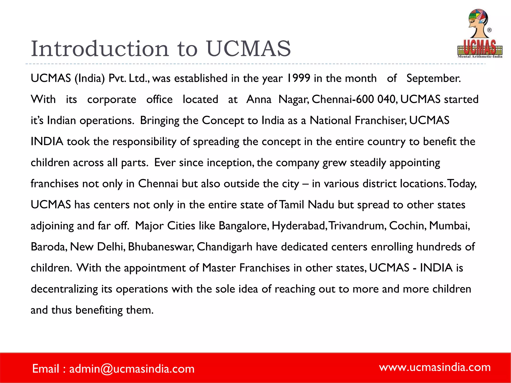 Introduction to UCMAS UCMAS (India) Pvt. Ltd., was established in the year 1999 in the month  of  September.  With  its  corporate  office  located  at  Anna  Nagar, Chennai-600 040, UCMAS started it’s Indian operations.  Bringing the Concept to India as a National Franchiser, UCMAS INDIA took the responsibility of spreading the concept in the entire country to benefit the children across all parts.  Ever since inception, the company grew steadily appointing franchises not only in Chennai but also outside the city – in various district locations. Today, UCMAS has centers not only in the entire state of Tamil Nadu but spread to other states adjoining and far off.  Major Cities like Bangalore, Hyderabad, Trivandrum, Cochin, Mumbai, Baroda, New Delhi, Bhubaneswar, Chandigarh have dedicated centers enrolling hundreds of children.  With the appointment of Master Franchises in other states, UCMAS - INDIA is decentralizing its operations with the sole idea of reaching out to more and more children and thus benefiting them. 