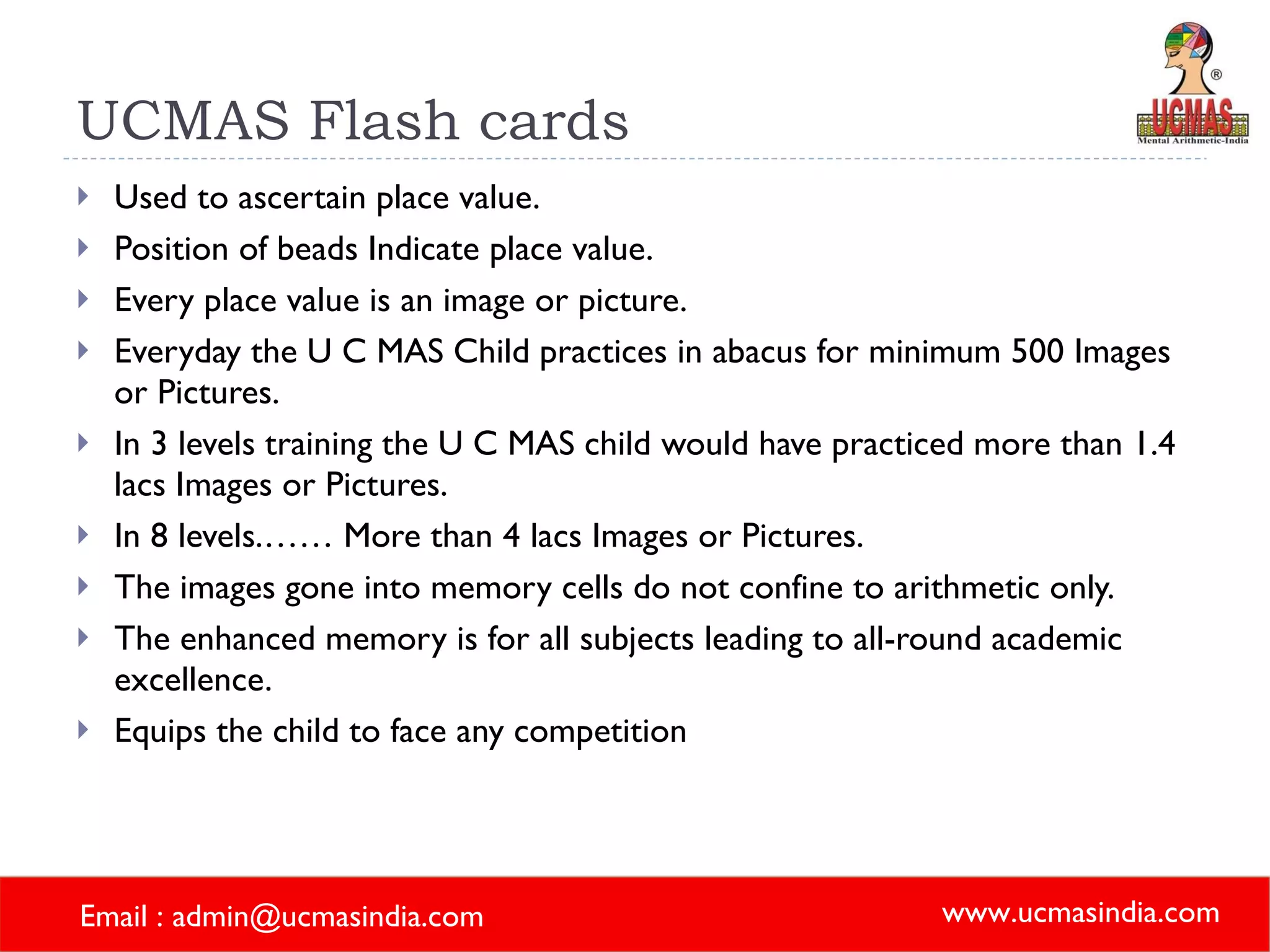 UCMAS Flash cards Used to ascertain place value. Position of beads Indicate place value. Every place value is an image or picture. Everyday the U C MAS Child practices in abacus for minimum 500 Images or Pictures. In 3 levels training the U C MAS child would have practiced more than 1.4 lacs Images or Pictures. In 8 levels.…… More than 4 lacs Images or Pictures. The images gone into memory cells do not confine to arithmetic only. The enhanced memory is for all subjects leading to all-round academic excellence. Equips the child to face any competition 
