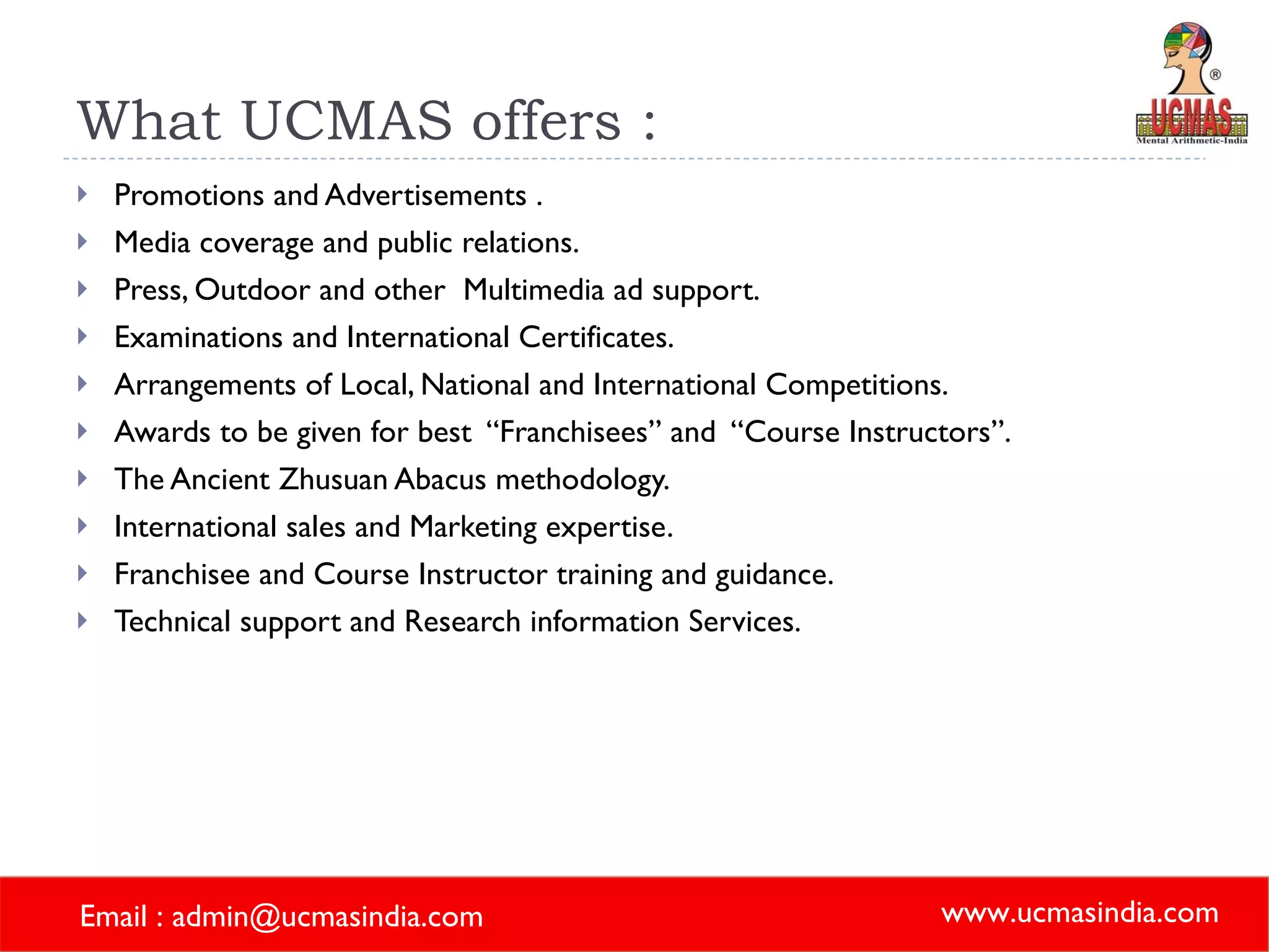 What UCMAS offers :  Promotions and Advertisements . Media coverage and public relations. Press, Outdoor and other  Multimedia ad support. Examinations and International Certificates. Arrangements of Local, National and International Competitions. Awards to be given for best  “Franchisees” and  “Course Instructors”. The Ancient Zhusuan Abacus methodology. International sales and Marketing expertise. Franchisee and Course Instructor training and guidance. Technical support and Research information Services. 