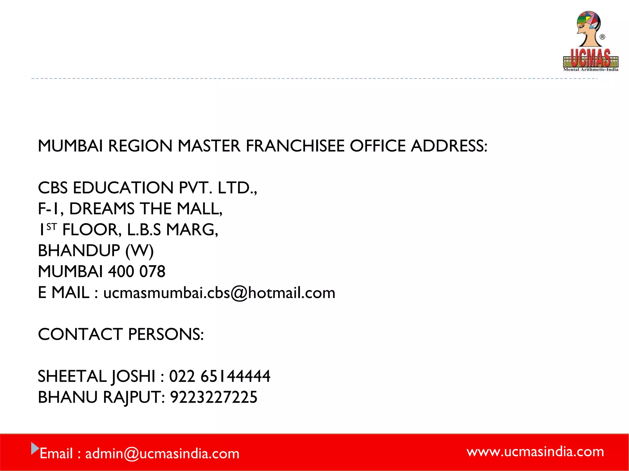 MUMBAI REGION MASTER FRANCHISEE OFFICE ADDRESS: CBS EDUCATION PVT. LTD., F-1, DREAMS THE MALL, 1 ST  FLOOR, L.B.S MARG, BHANDUP (W) MUMBAI 400 078 E MAIL : ucmasmumbai.cbs@hotmail.com CONTACT PERSONS: SHEETAL JOSHI : 022 65144444 BHANU RAJPUT: 9223227225 